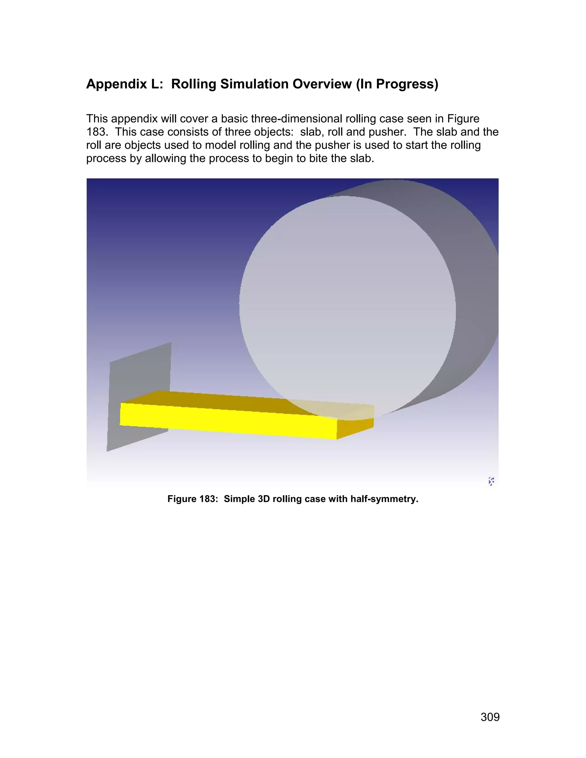 Appendix L: Rolling Simulation Overview (In Progress)

This appendix will cover a basic three-dimensional rolling case seen in Figure
183. This case consists of three objects: slab, roll and pusher. The slab and the
roll are objects used to model rolling and the pusher is used to start the rolling
process by allowing the process to begin to bite the slab.




                Figure 183: Simple 3D rolling case with half-symmetry.




                                                                              309
 
