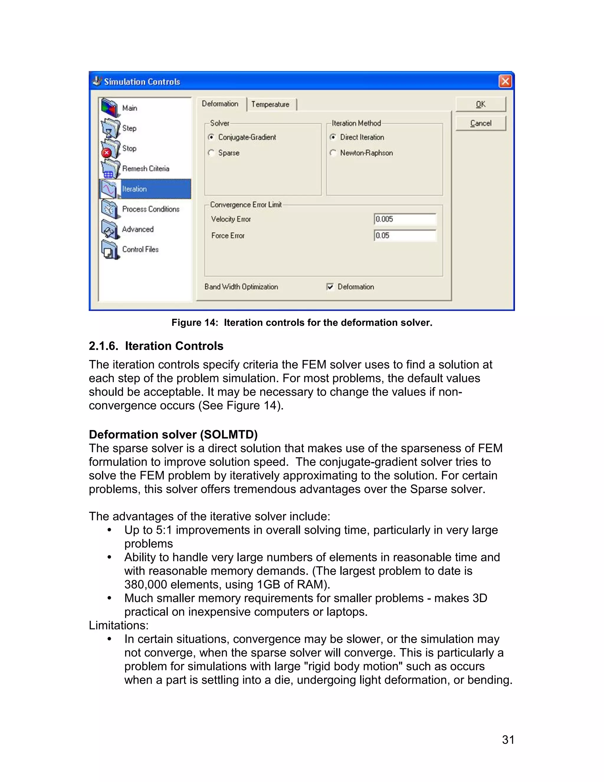 Figure 14: Iteration controls for the deformation solver.

2.1.6. Iteration Controls
The iteration controls specify criteria the FEM solver uses to find a solution at
each step of the problem simulation. For most problems, the default values
should be acceptable. It may be necessary to change the values if non-
convergence occurs (See Figure 14).

Deformation solver (SOLMTD)
The sparse solver is a direct solution that makes use of the sparseness of FEM
formulation to improve solution speed. The conjugate-gradient solver tries to
solve the FEM problem by iteratively approximating to the solution. For certain
problems, this solver offers tremendous advantages over the Sparse solver.

The advantages of the iterative solver include:
    Up to 5:1 improvements in overall solving time, particularly in very large
       problems
    Ability to handle very large numbers of elements in reasonable time and
       with reasonable memory demands. (The largest problem to date is
       380,000 elements, using 1GB of RAM).
    Much smaller memory requirements for smaller problems - makes 3D
       practical on inexpensive computers or laptops.
Limitations:
    In certain situations, convergence may be slower, or the simulation may
       not converge, when the sparse solver will converge. This is particularly a
       problem for simulations with large "rigid body motion" such as occurs
       when a part is settling into a die, undergoing light deformation, or bending.




                                                                                    31
 