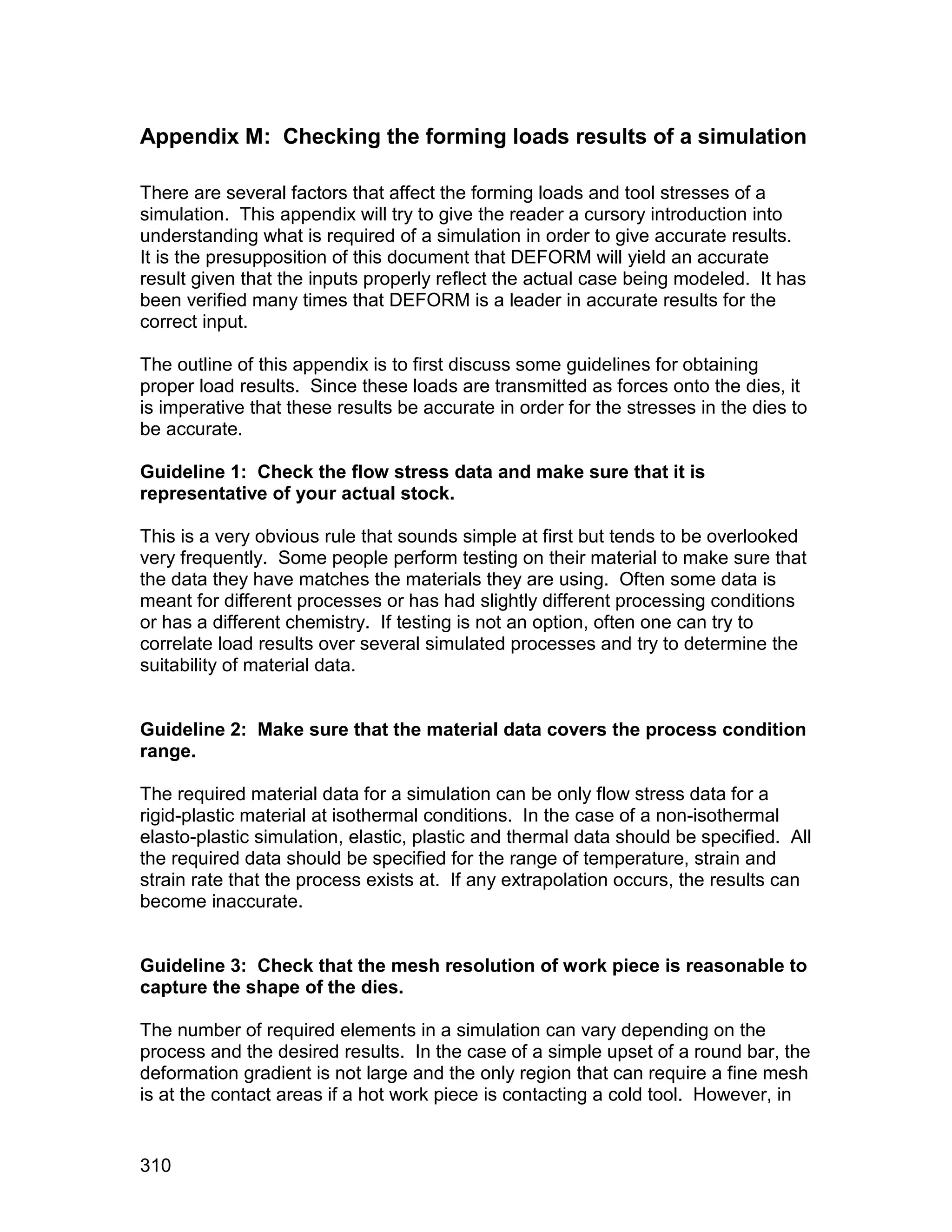 Appendix M: Checking the forming loads results of a simulation

There are several factors that affect the forming loads and tool stresses of a
simulation. This appendix will try to give the reader a cursory introduction into
understanding what is required of a simulation in order to give accurate results.
It is the presupposition of this document that DEFORM will yield an accurate
result given that the inputs properly reflect the actual case being modeled. It has
been verified many times that DEFORM is a leader in accurate results for the
correct input.

The outline of this appendix is to first discuss some guidelines for obtaining
proper load results. Since these loads are transmitted as forces onto the dies, it
is imperative that these results be accurate in order for the stresses in the dies to
be accurate.

Guideline 1: Check the flow stress data and make sure that it is
representative of your actual stock.

This is a very obvious rule that sounds simple at first but tends to be overlooked
very frequently. Some people perform testing on their material to make sure that
the data they have matches the materials they are using. Often some data is
meant for different processes or has had slightly different processing conditions
or has a different chemistry. If testing is not an option, often one can try to
correlate load results over several simulated processes and try to determine the
suitability of material data.


Guideline 2: Make sure that the material data covers the process condition
range.

The required material data for a simulation can be only flow stress data for a
rigid-plastic material at isothermal conditions. In the case of a non-isothermal
elasto-plastic simulation, elastic, plastic and thermal data should be specified. All
the required data should be specified for the range of temperature, strain and
strain rate that the process exists at. If any extrapolation occurs, the results can
become inaccurate.


Guideline 3: Check that the mesh resolution of work piece is reasonable to
capture the shape of the dies.

The number of required elements in a simulation can vary depending on the
process and the desired results. In the case of a simple upset of a round bar, the
deformation gradient is not large and the only region that can require a fine mesh
is at the contact areas if a hot work piece is contacting a cold tool. However, in


310
 