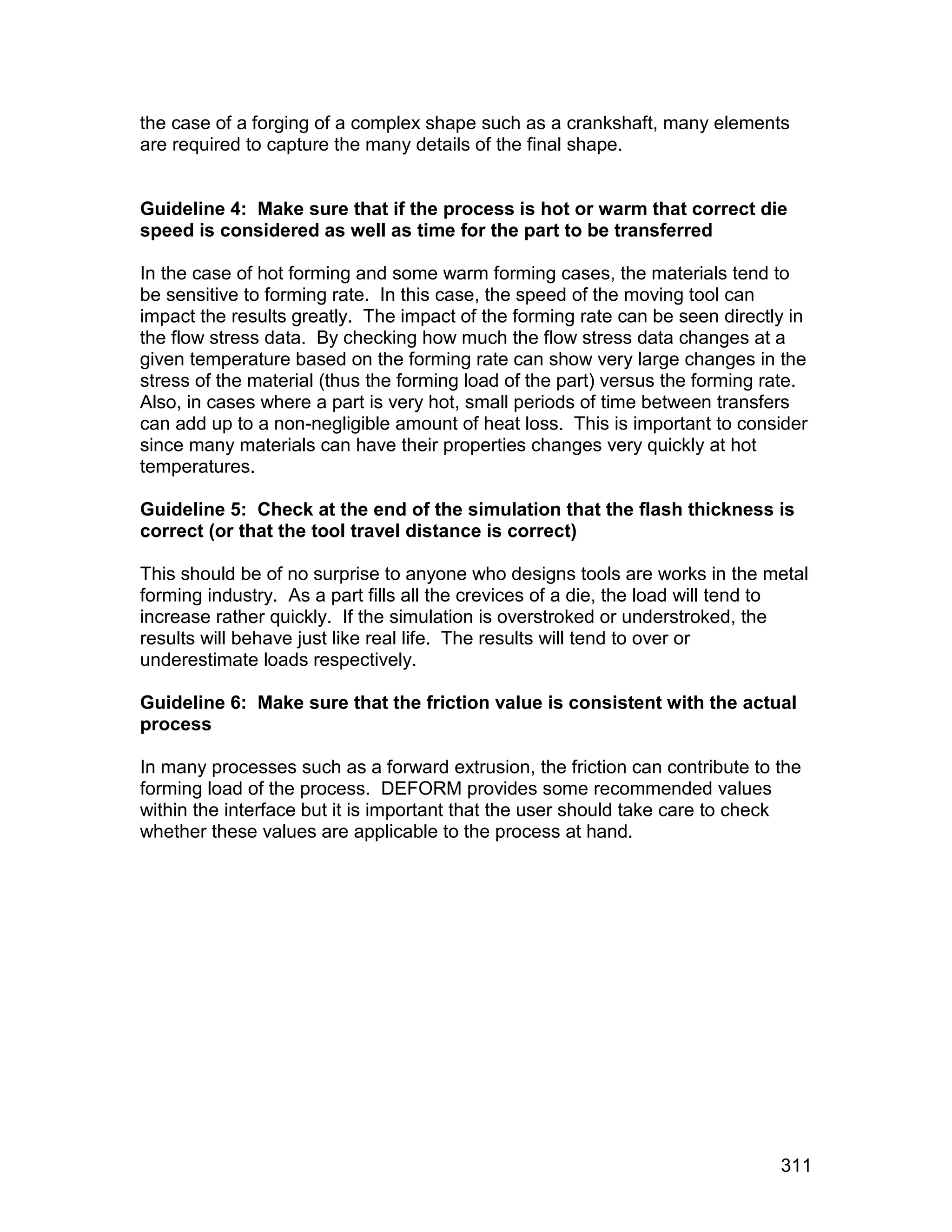the case of a forging of a complex shape such as a crankshaft, many elements
are required to capture the many details of the final shape.


Guideline 4: Make sure that if the process is hot or warm that correct die
speed is considered as well as time for the part to be transferred

In the case of hot forming and some warm forming cases, the materials tend to
be sensitive to forming rate. In this case, the speed of the moving tool can
impact the results greatly. The impact of the forming rate can be seen directly in
the flow stress data. By checking how much the flow stress data changes at a
given temperature based on the forming rate can show very large changes in the
stress of the material (thus the forming load of the part) versus the forming rate.
Also, in cases where a part is very hot, small periods of time between transfers
can add up to a non-negligible amount of heat loss. This is important to consider
since many materials can have their properties changes very quickly at hot
temperatures.

Guideline 5: Check at the end of the simulation that the flash thickness is
correct (or that the tool travel distance is correct)

This should be of no surprise to anyone who designs tools are works in the metal
forming industry. As a part fills all the crevices of a die, the load will tend to
increase rather quickly. If the simulation is overstroked or understroked, the
results will behave just like real life. The results will tend to over or
underestimate loads respectively.

Guideline 6: Make sure that the friction value is consistent with the actual
process

In many processes such as a forward extrusion, the friction can contribute to the
forming load of the process. DEFORM provides some recommended values
within the interface but it is important that the user should take care to check
whether these values are applicable to the process at hand.




                                                                               311
 