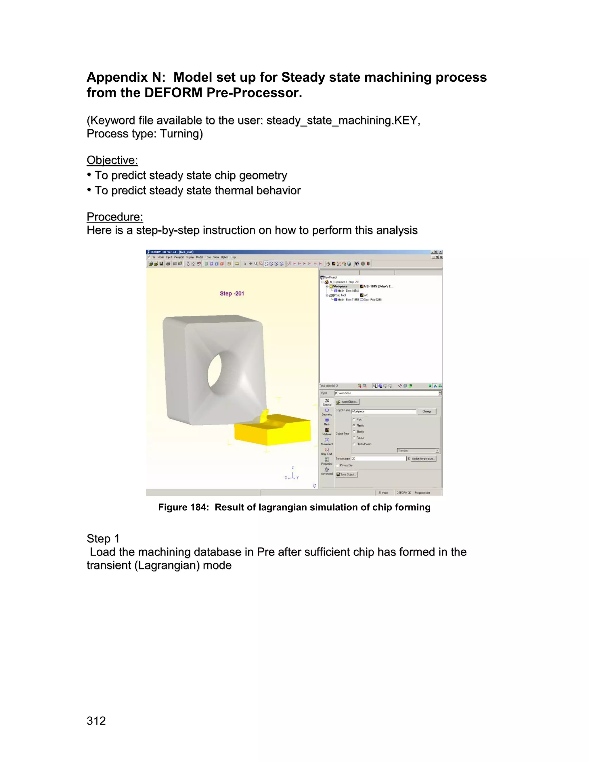 Appendix N: Model set up for Steady state machining process
from the DEFORM Pre-Processor.
(Keyword file available to the user: steady_state_machining.KEY,
Process type: Turning)

Objective:
• To predict steady state chip geometry
• To predict steady state thermal behavior
Procedure:
Here is a step-by-step instruction on how to perform this analysis




              Figure 184: Result of lagrangian simulation of chip forming


S te p 1
 Load the machining database in Pre after sufficient chip has formed in the
transient (Lagrangian) mode




312
 