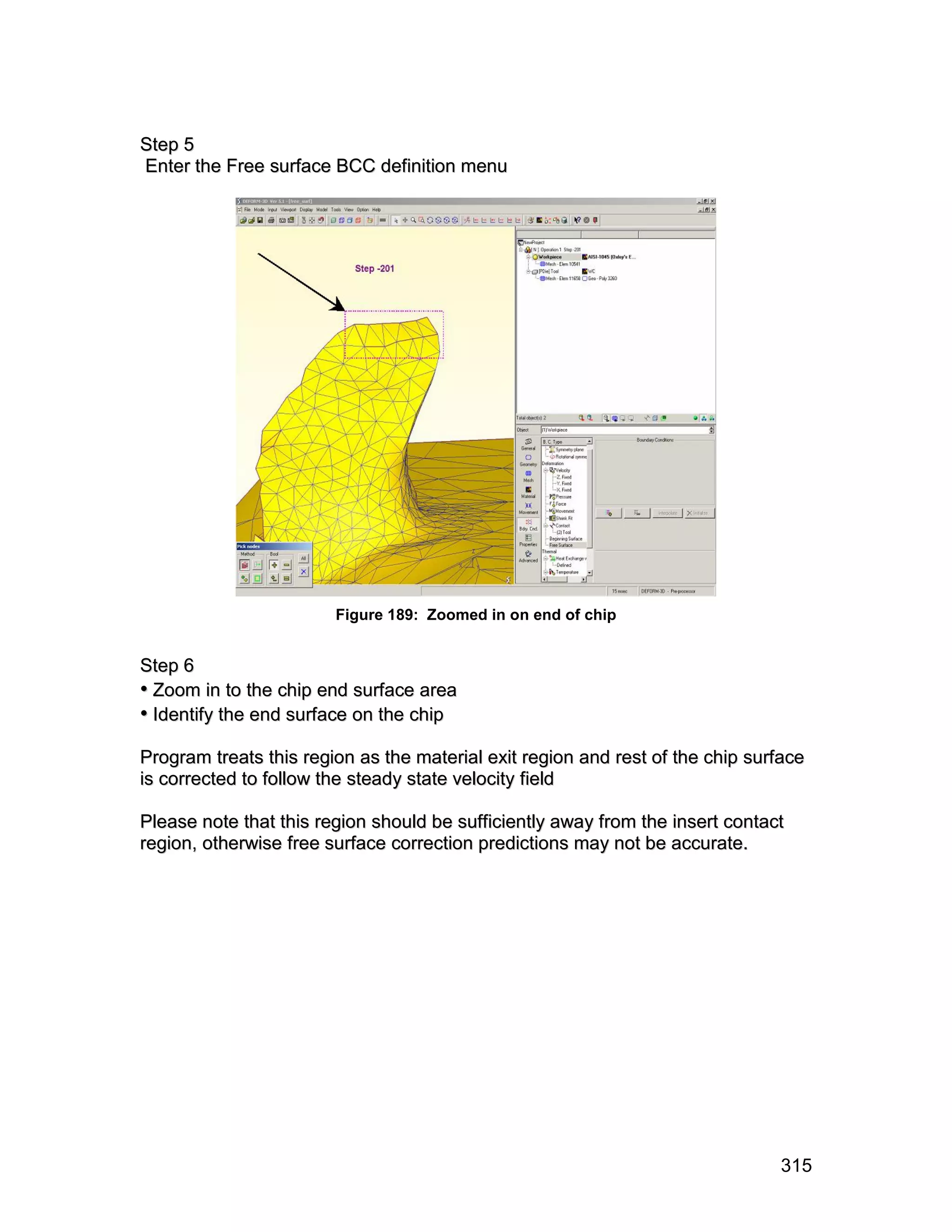 S te p 5
Enter the Free surface BCC definition menu




                        Figure 189: Zoomed in on end of chip


S te p 6
• Zoom in to the chip end surface area
• Identify the end surface on the chip
Program treats this region as the material exit region and rest of the chip surface
is corrected to follow the steady state velocity field

Please note that this region should be sufficiently away from the insert contact
region, otherwise free surface correction predictions may not be accurate.




                                                                               315
 