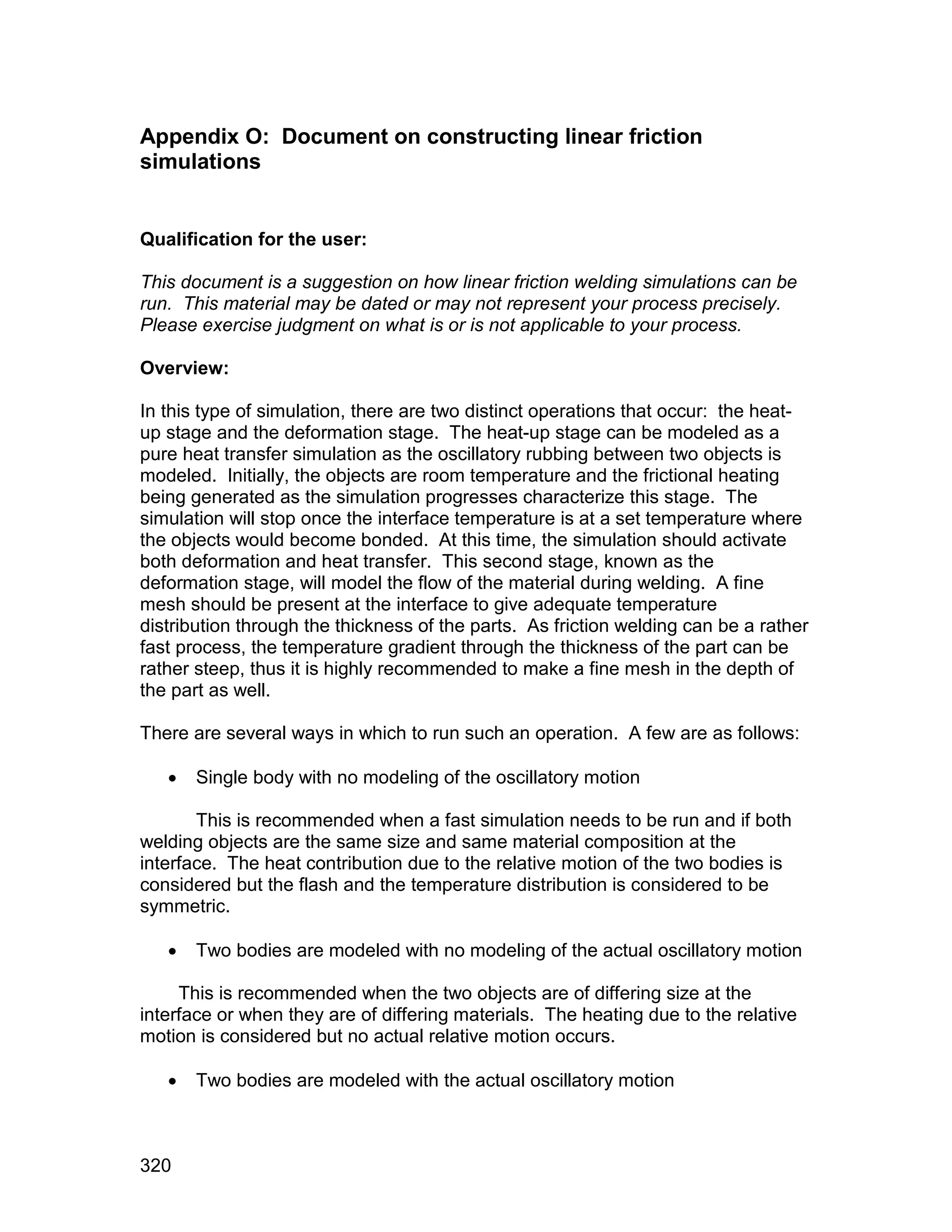 Appendix O: Document on constructing linear friction
simulations


Qualification for the user:

This document is a suggestion on how linear friction welding simulations can be
run. This material may be dated or may not represent your process precisely.
Please exercise judgment on what is or is not applicable to your process.

Overview:

In this type of simulation, there are two distinct operations that occur: the heat-
up stage and the deformation stage. The heat-up stage can be modeled as a
pure heat transfer simulation as the oscillatory rubbing between two objects is
modeled. Initially, the objects are room temperature and the frictional heating
being generated as the simulation progresses characterize this stage. The
simulation will stop once the interface temperature is at a set temperature where
the objects would become bonded. At this time, the simulation should activate
both deformation and heat transfer. This second stage, known as the
deformation stage, will model the flow of the material during welding. A fine
mesh should be present at the interface to give adequate temperature
distribution through the thickness of the parts. As friction welding can be a rather
fast process, the temperature gradient through the thickness of the part can be
rather steep, thus it is highly recommended to make a fine mesh in the depth of
the part as well.

There are several ways in which to run such an operation. A few are as follows:

      Single body with no modeling of the oscillatory motion

       This is recommended when a fast simulation needs to be run and if both
welding objects are the same size and same material composition at the
interface. The heat contribution due to the relative motion of the two bodies is
considered but the flash and the temperature distribution is considered to be
symmetric.

      Two bodies are modeled with no modeling of the actual oscillatory motion

     This is recommended when the two objects are of differing size at the
interface or when they are of differing materials. The heating due to the relative
motion is considered but no actual relative motion occurs.

      Two bodies are modeled with the actual oscillatory motion



320
 