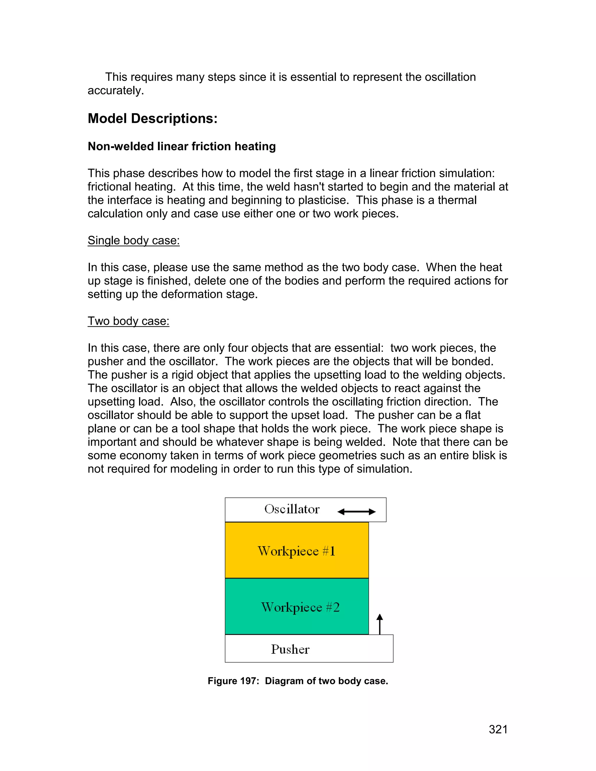 This requires many steps since it is essential to represent the oscillation
accurately.

Model Descriptions:
Non-welded linear friction heating

This phase describes how to model the first stage in a linear friction simulation:
frictional heating. At this time, the weld hasn't started to begin and the material at
the interface is heating and beginning to plasticise. This phase is a thermal
calculation only and case use either one or two work pieces.

Single body case:

In this case, please use the same method as the two body case. When the heat
up stage is finished, delete one of the bodies and perform the required actions for
setting up the deformation stage.

Two body case:

In this case, there are only four objects that are essential: two work pieces, the
pusher and the oscillator. The work pieces are the objects that will be bonded.
The pusher is a rigid object that applies the upsetting load to the welding objects.
The oscillator is an object that allows the welded objects to react against the
upsetting load. Also, the oscillator controls the oscillating friction direction. The
oscillator should be able to support the upset load. The pusher can be a flat
plane or can be a tool shape that holds the work piece. The work piece shape is
important and should be whatever shape is being welded. Note that there can be
some economy taken in terms of work piece geometries such as an entire blisk is
not required for modeling in order to run this type of simulation.




                        Figure 197: Diagram of two body case.




                                                                                  321
 