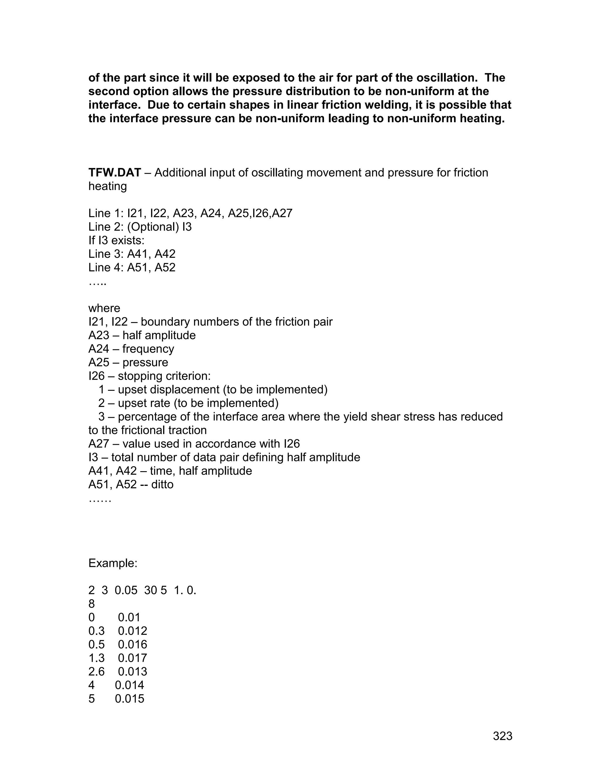 of the part since it will be exposed to the air for part of the oscillation. The
second option allows the pressure distribution to be non-uniform at the
interface. Due to certain shapes in linear friction welding, it is possible that
the interface pressure can be non-uniform leading to non-uniform heating.



TFW.DAT – Additional input of oscillating movement and pressure for friction
heating

Line 1: I21, I22, A23, A24, A25,I26,A27
Line 2: (Optional) I3
If I3 exists:
Line 3: A41, A42
Line 4: A51, A52
…..

where
I21, I22 – boundary numbers of the friction pair
A23 – half amplitude
A24 – frequency
A25 – pressure
I26 – stopping criterion:
  1 – upset displacement (to be implemented)
  2 – upset rate (to be implemented)
  3 – percentage of the interface area where the yield shear stress has reduced
to the frictional traction
A27 – value used in accordance with I26
I3 – total number of data pair defining half amplitude
A41, A42 – time, half amplitude
A51, A52 -- ditto
……




Example:

2 3   0.05 30 5 1. 0.
8
0     0.01
0.3   0.012
0.5   0.016
1.3   0.017
2.6   0.013
4     0.014
5     0.015


                                                                               323
 