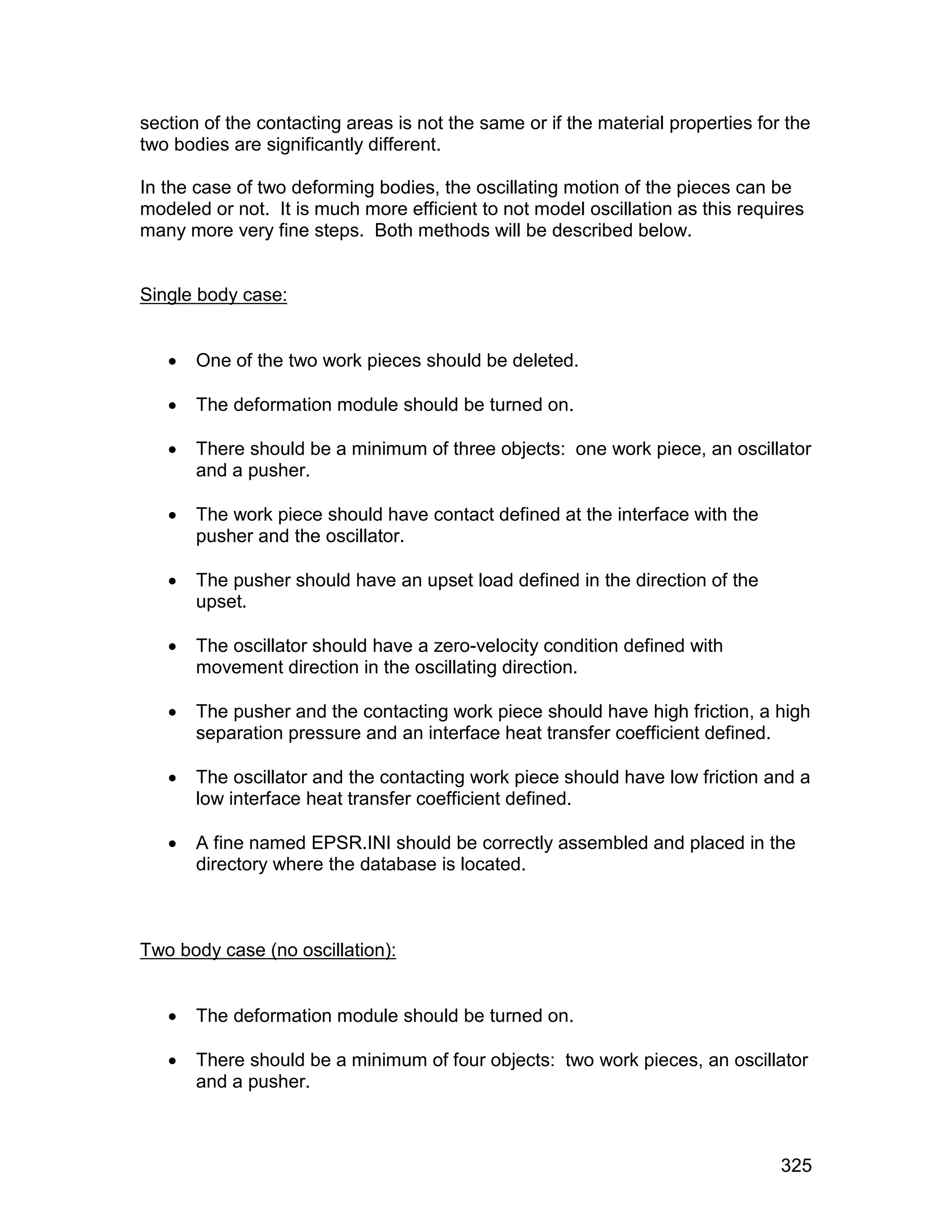 section of the contacting areas is not the same or if the material properties for the
two bodies are significantly different.

In the case of two deforming bodies, the oscillating motion of the pieces can be
modeled or not. It is much more efficient to not model oscillation as this requires
many more very fine steps. Both methods will be described below.


Single body case:


      One of the two work pieces should be deleted.

      The deformation module should be turned on.

      There should be a minimum of three objects: one work piece, an oscillator
       and a pusher.

      The work piece should have contact defined at the interface with the
       pusher and the oscillator.

      The pusher should have an upset load defined in the direction of the
       upset.

      The oscillator should have a zero-velocity condition defined with
       movement direction in the oscillating direction.

      The pusher and the contacting work piece should have high friction, a high
       separation pressure and an interface heat transfer coefficient defined.

      The oscillator and the contacting work piece should have low friction and a
       low interface heat transfer coefficient defined.

      A fine named EPSR.INI should be correctly assembled and placed in the
       directory where the database is located.



Two body case (no oscillation):


      The deformation module should be turned on.

      There should be a minimum of four objects: two work pieces, an oscillator
       and a pusher.



                                                                                 325
 