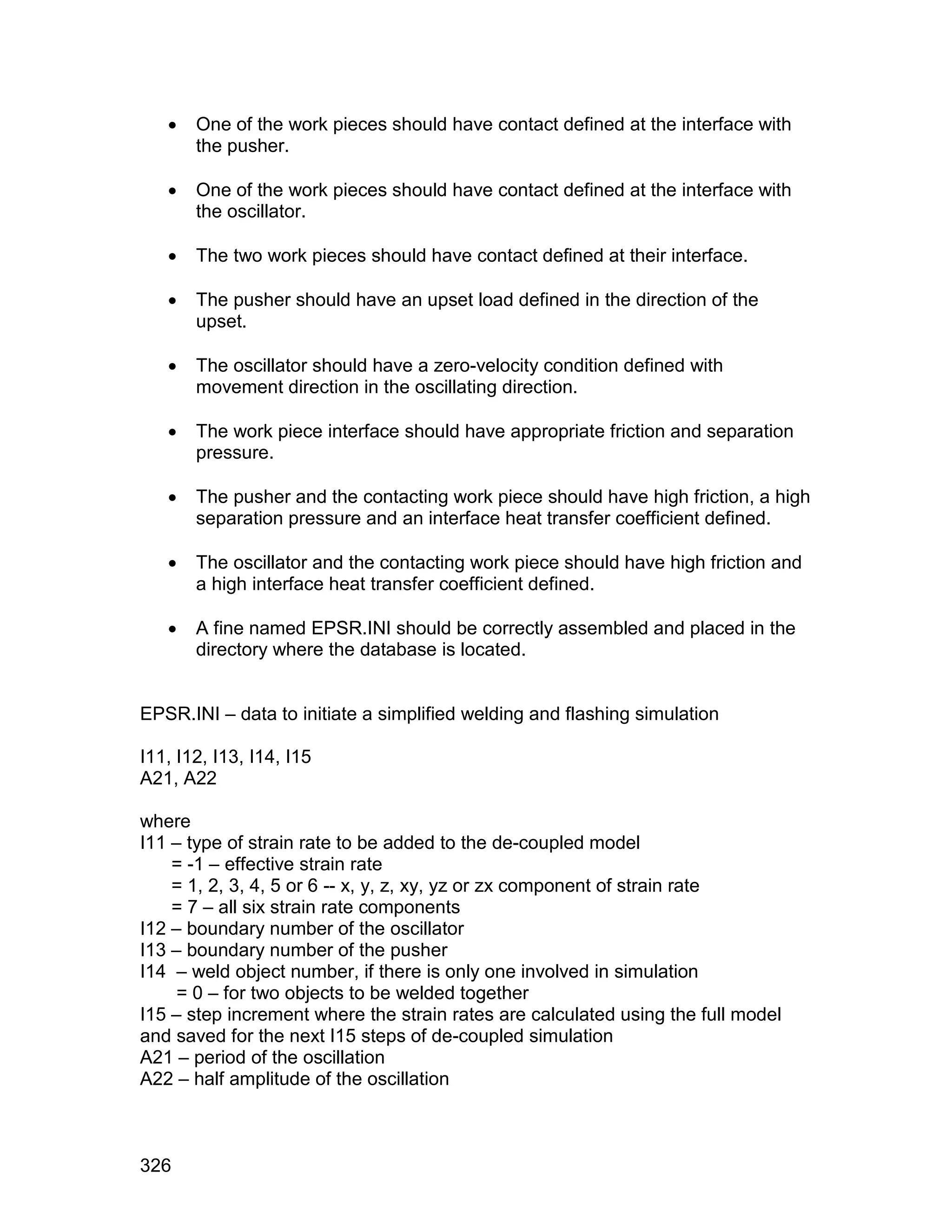    One of the work pieces should have contact defined at the interface with
       the pusher.

      One of the work pieces should have contact defined at the interface with
       the oscillator.

      The two work pieces should have contact defined at their interface.

      The pusher should have an upset load defined in the direction of the
       upset.

      The oscillator should have a zero-velocity condition defined with
       movement direction in the oscillating direction.

      The work piece interface should have appropriate friction and separation
       pressure.

      The pusher and the contacting work piece should have high friction, a high
       separation pressure and an interface heat transfer coefficient defined.

      The oscillator and the contacting work piece should have high friction and
       a high interface heat transfer coefficient defined.

      A fine named EPSR.INI should be correctly assembled and placed in the
       directory where the database is located.


EPSR.INI – data to initiate a simplified welding and flashing simulation

I11, I12, I13, I14, I15
A21, A22

where
I11 – type of strain rate to be added to the de-coupled model
    = -1 – effective strain rate
    = 1, 2, 3, 4, 5 or 6 -- x, y, z, xy, yz or zx component of strain rate
    = 7 – all six strain rate components
I12 – boundary number of the oscillator
I13 – boundary number of the pusher
I14 – weld object number, if there is only one involved in simulation
     = 0 – for two objects to be welded together
I15 – step increment where the strain rates are calculated using the full model
and saved for the next I15 steps of de-coupled simulation
A21 – period of the oscillation
A22 – half amplitude of the oscillation



326
 