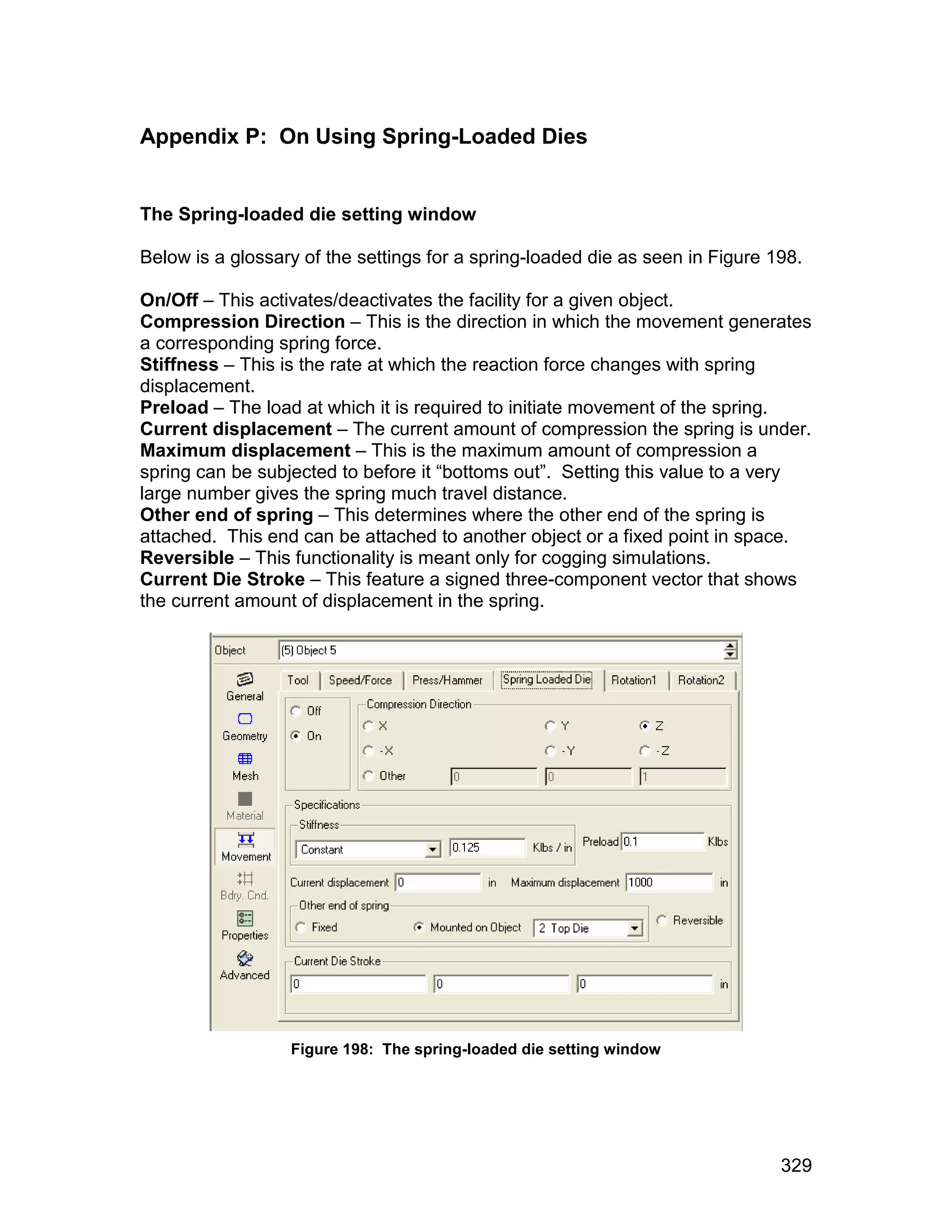 Appendix P: On Using Spring-Loaded Dies


The Spring-loaded die setting window

Below is a glossary of the settings for a spring-loaded die as seen in Figure 198.

On/Off – This activates/deactivates the facility for a given object.
Compression Direction – This is the direction in which the movement generates
a corresponding spring force.
Stiffness – This is the rate at which the reaction force changes with spring
displacement.
Preload – The load at which it is required to initiate movement of the spring.
Current displacement – The current amount of compression the spring is under.
Maximum displacement – This is the maximum amount of compression a
spring can be subjected to before it “bottoms out”. Setting this value to a very
large number gives the spring much travel distance.
Other end of spring – This determines where the other end of the spring is
attached. This end can be attached to another object or a fixed point in space.
Reversible – This functionality is meant only for cogging simulations.
Current Die Stroke – This feature a signed three-component vector that shows
the current amount of displacement in the spring.




                  Figure 198: The spring-loaded die setting window




                                                                               329
 