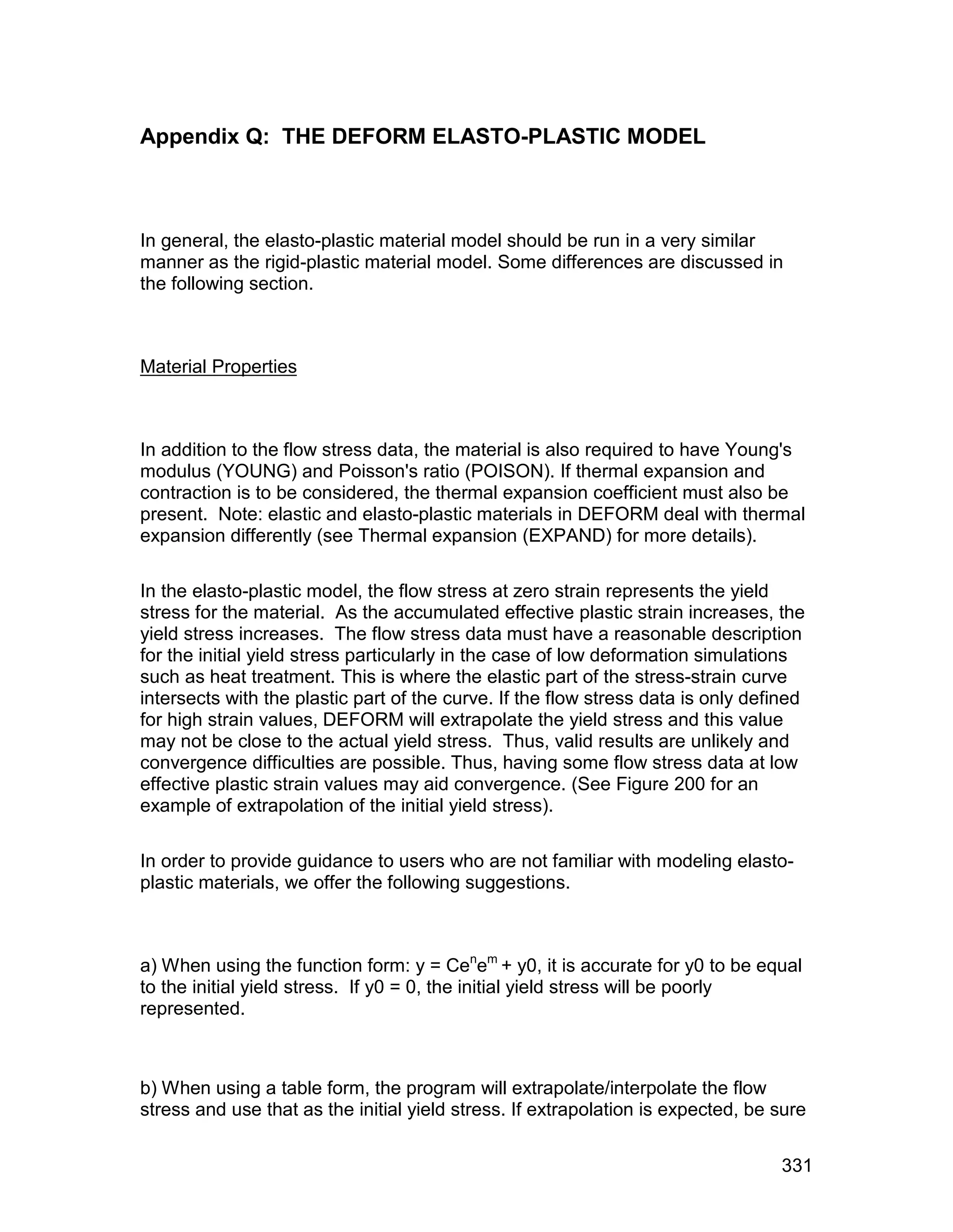 Appendix Q: THE DEFORM ELASTO-PLASTIC MODEL



In general, the elasto-plastic material model should be run in a very similar
manner as the rigid-plastic material model. Some differences are discussed in
the following section.



Material Properties



In addition to the flow stress data, the material is also required to have Young's
modulus (YOUNG) and Poisson's ratio (POISON). If thermal expansion and
contraction is to be considered, the thermal expansion coefficient must also be
present. Note: elastic and elasto-plastic materials in DEFORM deal with thermal
expansion differently (see Thermal expansion (EXPAND) for more details).

In the elasto-plastic model, the flow stress at zero strain represents the yield
stress for the material. As the accumulated effective plastic strain increases, the
yield stress increases. The flow stress data must have a reasonable description
for the initial yield stress particularly in the case of low deformation simulations
such as heat treatment. This is where the elastic part of the stress-strain curve
intersects with the plastic part of the curve. If the flow stress data is only defined
for high strain values, DEFORM will extrapolate the yield stress and this value
may not be close to the actual yield stress. Thus, valid results are unlikely and
convergence difficulties are possible. Thus, having some flow stress data at low
effective plastic strain values may aid convergence. (See Figure 200 for an
example of extrapolation of the initial yield stress).

In order to provide guidance to users who are not familiar with modeling elasto-
plastic materials, we offer the following suggestions.



a) When using the function form: y = Cenem + y0, it is accurate for y0 to be equal
to the initial yield stress. If y0 = 0, the initial yield stress will be poorly
represented.



b) When using a table form, the program will extrapolate/interpolate the flow
stress and use that as the initial yield stress. If extrapolation is expected, be sure


                                                                                  331
 