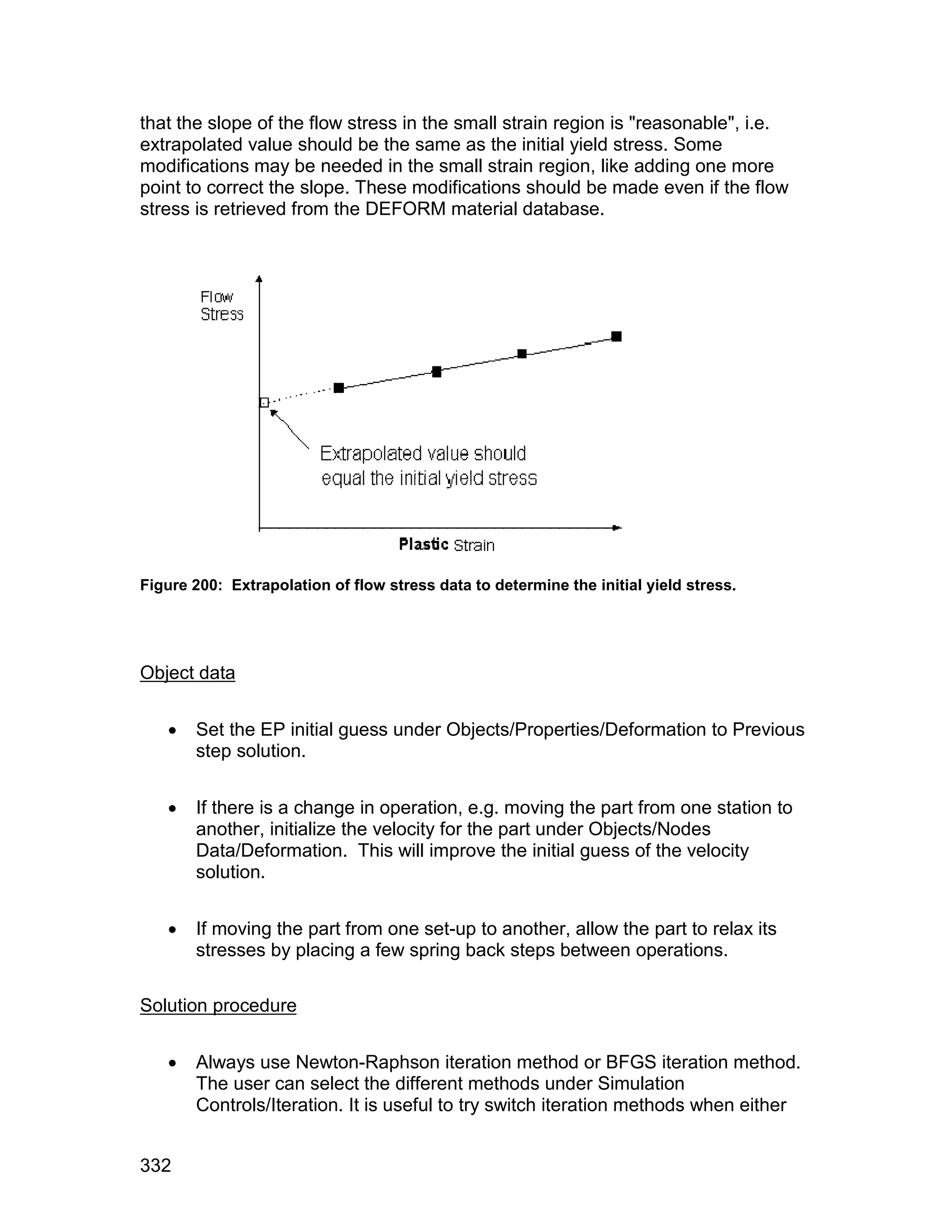 that the slope of the flow stress in the small strain region is "reasonable", i.e.
extrapolated value should be the same as the initial yield stress. Some
modifications may be needed in the small strain region, like adding one more
point to correct the slope. These modifications should be made even if the flow
stress is retrieved from the DEFORM material database.




Figure 200: Extrapolation of flow stress data to determine the initial yield stress.




Object data


      Set the EP initial guess under Objects/Properties/Deformation to Previous
       step solution.


      If there is a change in operation, e.g. moving the part from one station to
       another, initialize the velocity for the part under Objects/Nodes
       Data/Deformation. This will improve the initial guess of the velocity
       solution.


      If moving the part from one set-up to another, allow the part to relax its
       stresses by placing a few spring back steps between operations.

Solution procedure


      Always use Newton-Raphson iteration method or BFGS iteration method.
       The user can select the different methods under Simulation
       Controls/Iteration. It is useful to try switch iteration methods when either


332
 