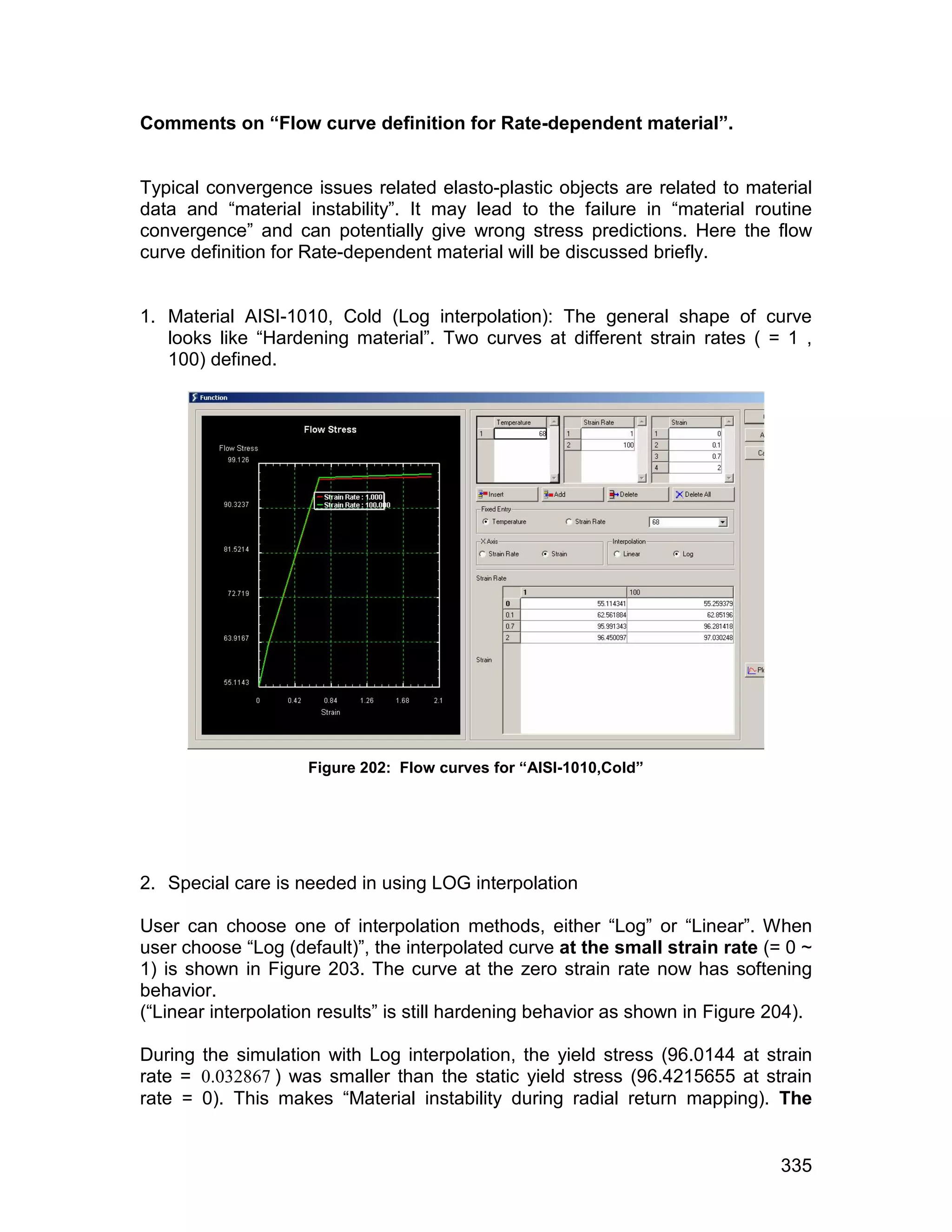 Comments on “Flow curve definition for Rate-dependent material”.


Typical convergence issues related elasto-plastic objects are related to material
data and “material instability”. It may lead to the failure in “material routine
convergence” and can potentially give wrong stress predictions. Here the flow
curve definition for Rate-dependent material will be discussed briefly.


1. Material AISI-1010, Cold (Log interpolation): The general shape of curve
   looks like “Hardening material”. Two curves at different strain rates ( = 1 ,
   100) defined.




                     Figure 202: Flow curves for “AISI-1010,Cold”




2. Special care is needed in using LOG interpolation

User can choose one of interpolation methods, either “Log” or “Linear”. When
user choose “Log (default)”, the interpolated curve at the small strain rate (= 0 ~
1) is shown in Figure 203. The curve at the zero strain rate now has softening
behavior.
(“Linear interpolation results” is still hardening behavior as shown in Figure 204).

During the simulation with Log interpolation, the yield stress (96.0144 at strain
rate = 0.032867 ) was smaller than the static yield stress (96.4215655 at strain
rate = 0). This makes “Material instability during radial return mapping). The


                                                                                335
 