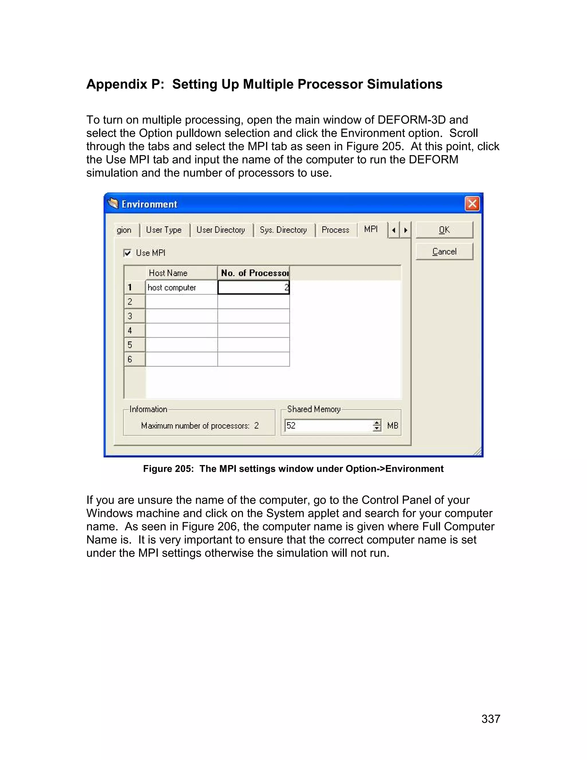 Appendix P: Setting Up Multiple Processor Simulations

To turn on multiple processing, open the main window of DEFORM-3D and
select the Option pulldown selection and click the Environment option. Scroll
through the tabs and select the MPI tab as seen in Figure 205. At this point, click
the Use MPI tab and input the name of the computer to run the DEFORM
simulation and the number of processors to use.




           Figure 205: The MPI settings window under Option->Environment


If you are unsure the name of the computer, go to the Control Panel of your
Windows machine and click on the System applet and search for your computer
name. As seen in Figure 206, the computer name is given where Full Computer
Name is. It is very important to ensure that the correct computer name is set
under the MPI settings otherwise the simulation will not run.




                                                                               337
 