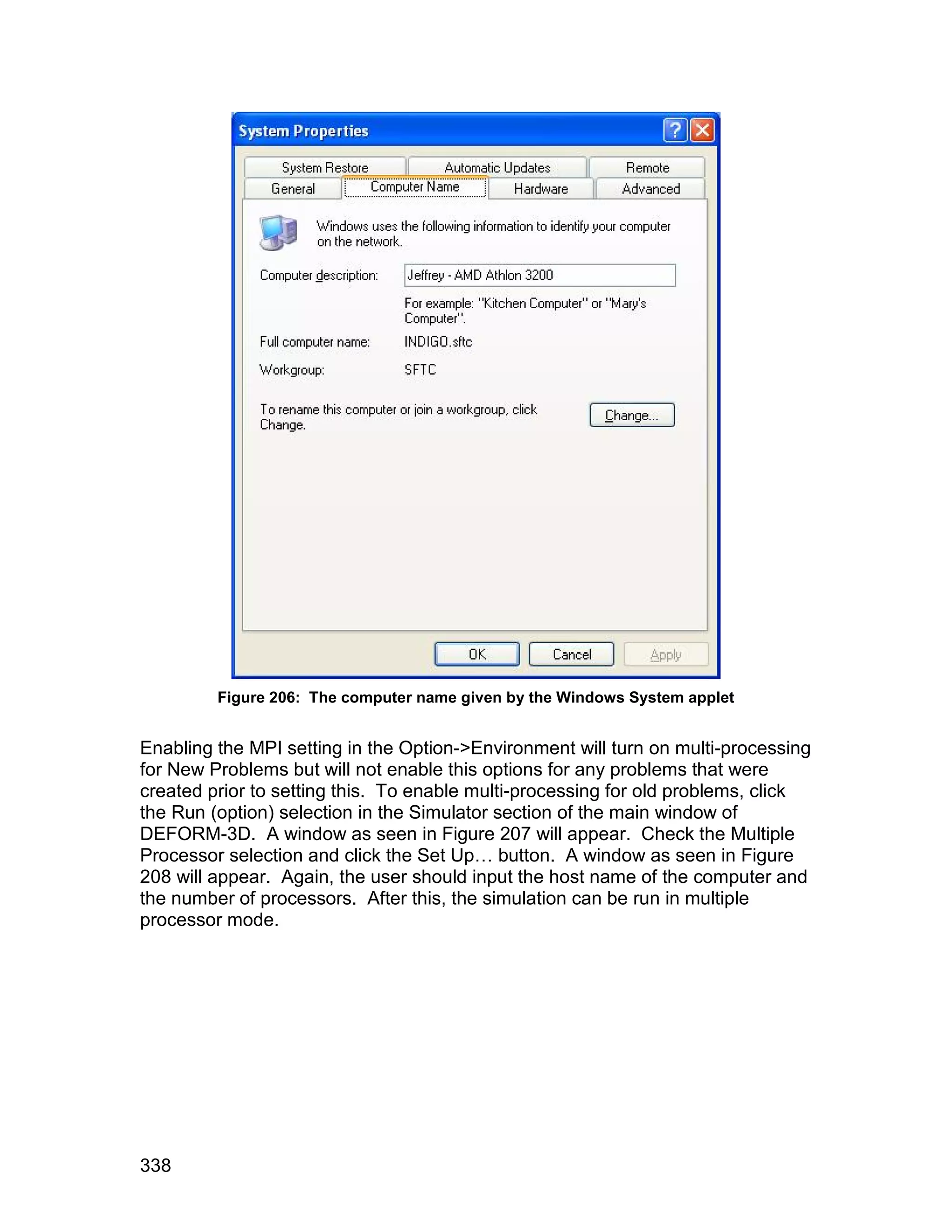 Figure 206: The computer name given by the Windows System applet


Enabling the MPI setting in the Option->Environment will turn on multi-processing
for New Problems but will not enable this options for any problems that were
created prior to setting this. To enable multi-processing for old problems, click
the Run (option) selection in the Simulator section of the main window of
DEFORM-3D. A window as seen in Figure 207 will appear. Check the Multiple
Processor selection and click the Set Up… button. A window as seen in Figure
208 will appear. Again, the user should input the host name of the computer and
the number of processors. After this, the simulation can be run in multiple
processor mode.




338
 