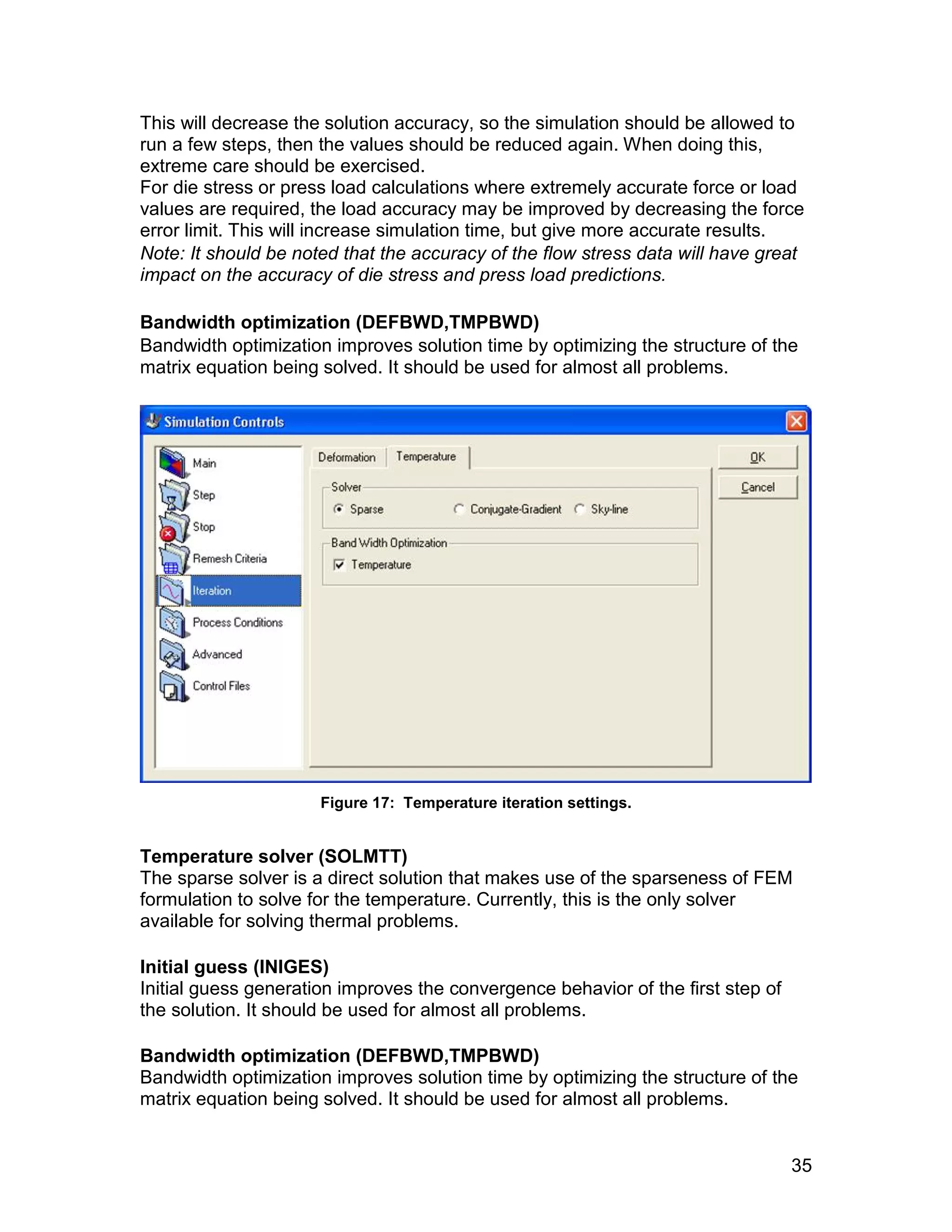 This will decrease the solution accuracy, so the simulation should be allowed to
run a few steps, then the values should be reduced again. When doing this,
extreme care should be exercised.
For die stress or press load calculations where extremely accurate force or load
values are required, the load accuracy may be improved by decreasing the force
error limit. This will increase simulation time, but give more accurate results.
Note: It should be noted that the accuracy of the flow stress data will have great
impact on the accuracy of die stress and press load predictions.

Bandwidth optimization (DEFBWD,TMPBWD)
Bandwidth optimization improves solution time by optimizing the structure of the
matrix equation being solved. It should be used for almost all problems.




                      Figure 17: Temperature iteration settings.


Temperature solver (SOLMTT)
The sparse solver is a direct solution that makes use of the sparseness of FEM
formulation to solve for the temperature. Currently, this is the only solver
available for solving thermal problems.

Initial guess (INIGES)
Initial guess generation improves the convergence behavior of the first step of
the solution. It should be used for almost all problems.

Bandwidth optimization (DEFBWD,TMPBWD)
Bandwidth optimization improves solution time by optimizing the structure of the
matrix equation being solved. It should be used for almost all problems.


                                                                                  35
 