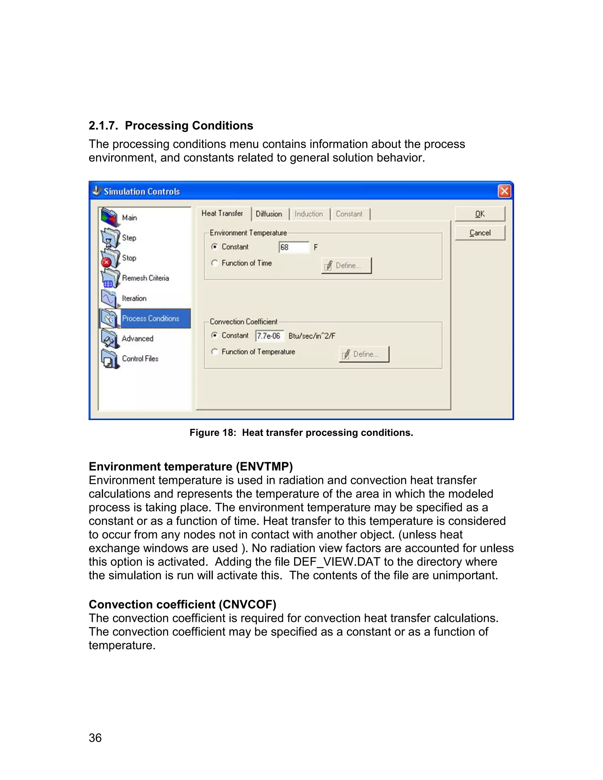 2.1.7. Processing Conditions
The processing conditions menu contains information about the process
environment, and constants related to general solution behavior.




                   Figure 18: Heat transfer processing conditions.


Environment temperature (ENVTMP)
Environment temperature is used in radiation and convection heat transfer
calculations and represents the temperature of the area in which the modeled
process is taking place. The environment temperature may be specified as a
constant or as a function of time. Heat transfer to this temperature is considered
to occur from any nodes not in contact with another object. (unless heat
exchange windows are used ). No radiation view factors are accounted for unless
this option is activated. Adding the file DEF_VIEW.DAT to the directory where
the simulation is run will activate this. The contents of the file are unimportant.

Convection coefficient (CNVCOF)
The convection coefficient is required for convection heat transfer calculations.
The convection coefficient may be specified as a constant or as a function of
temperature.




36
 