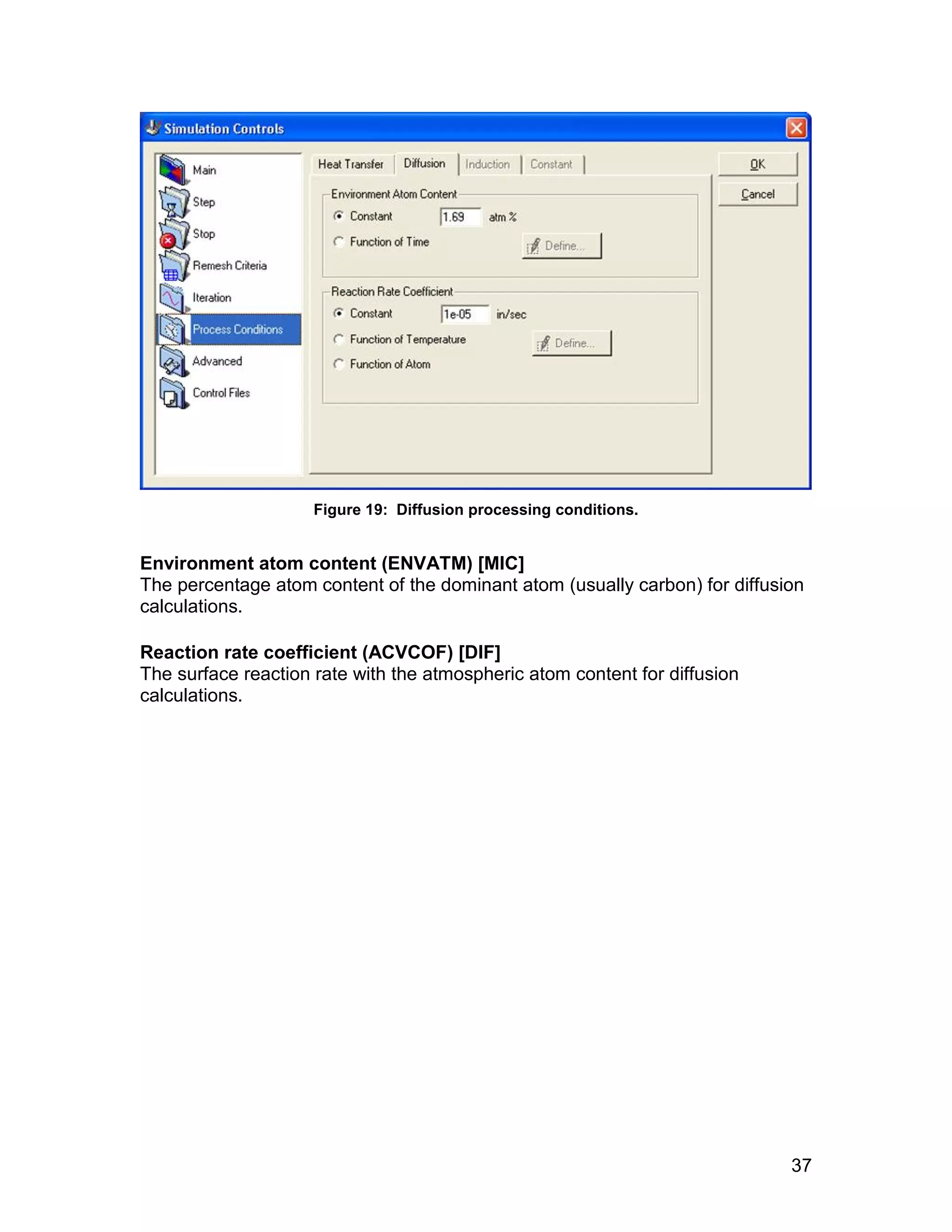 Figure 19: Diffusion processing conditions.


Environment atom content (ENVATM) [MIC]
The percentage atom content of the dominant atom (usually carbon) for diffusion
calculations.

Reaction rate coefficient (ACVCOF) [DIF]
The surface reaction rate with the atmospheric atom content for diffusion
calculations.




                                                                             37
 
