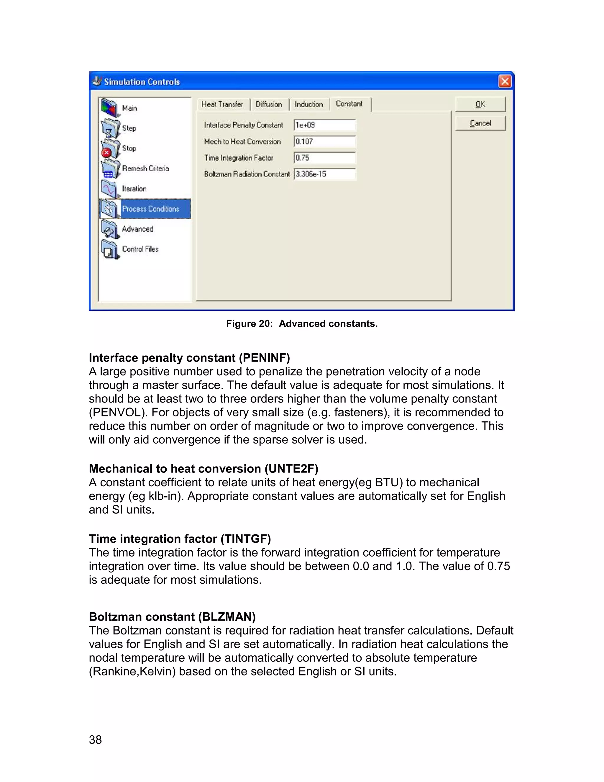 Figure 20: Advanced constants.


Interface penalty constant (PENINF)
A large positive number used to penalize the penetration velocity of a node
through a master surface. The default value is adequate for most simulations. It
should be at least two to three orders higher than the volume penalty constant
(PENVOL). For objects of very small size (e.g. fasteners), it is recommended to
reduce this number on order of magnitude or two to improve convergence. This
will only aid convergence if the sparse solver is used.

Mechanical to heat conversion (UNTE2F)
A constant coefficient to relate units of heat energy(eg BTU) to mechanical
energy (eg klb-in). Appropriate constant values are automatically set for English
and SI units.

Time integration factor (TINTGF)
The time integration factor is the forward integration coefficient for temperature
integration over time. Its value should be between 0.0 and 1.0. The value of 0.75
is adequate for most simulations.


Boltzman constant (BLZMAN)
The Boltzman constant is required for radiation heat transfer calculations. Default
values for English and SI are set automatically. In radiation heat calculations the
nodal temperature will be automatically converted to absolute temperature
(Rankine,Kelvin) based on the selected English or SI units.




38
 