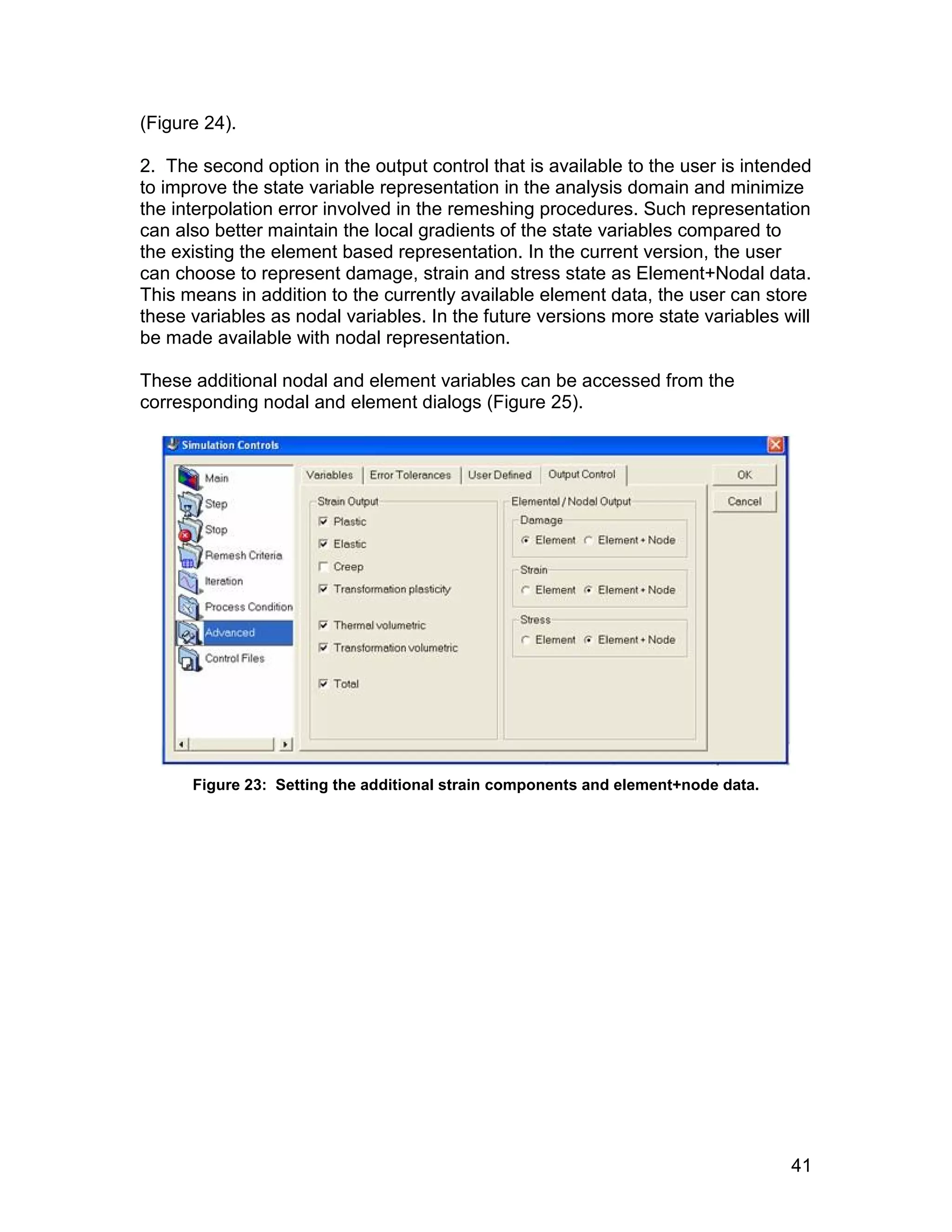 (Figure 24).

2. The second option in the output control that is available to the user is intended
to improve the state variable representation in the analysis domain and minimize
the interpolation error involved in the remeshing procedures. Such representation
can also better maintain the local gradients of the state variables compared to
the existing the element based representation. In the current version, the user
can choose to represent damage, strain and stress state as Element+Nodal data.
This means in addition to the currently available element data, the user can store
these variables as nodal variables. In the future versions more state variables will
be made available with nodal representation.

These additional nodal and element variables can be accessed from the
corresponding nodal and element dialogs (Figure 25).




      Figure 23: Setting the additional strain components and element+node data.




                                                                                   41
 