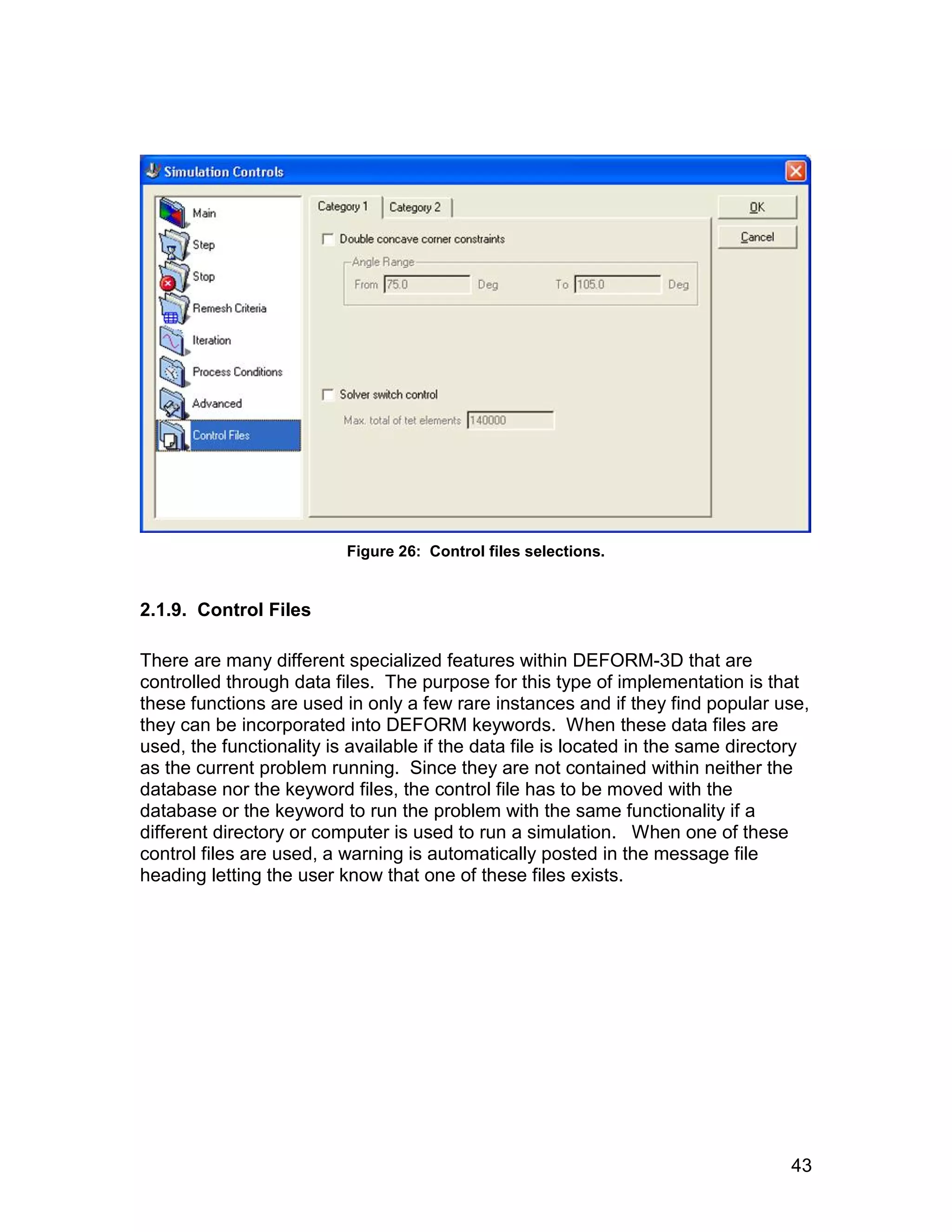 Figure 26: Control files selections.


2.1.9. Control Files

There are many different specialized features within DEFORM-3D that are
controlled through data files. The purpose for this type of implementation is that
these functions are used in only a few rare instances and if they find popular use,
they can be incorporated into DEFORM keywords. When these data files are
used, the functionality is available if the data file is located in the same directory
as the current problem running. Since they are not contained within neither the
database nor the keyword files, the control file has to be moved with the
database or the keyword to run the problem with the same functionality if a
different directory or computer is used to run a simulation. When one of these
control files are used, a warning is automatically posted in the message file
heading letting the user know that one of these files exists.




                                                                                   43
 