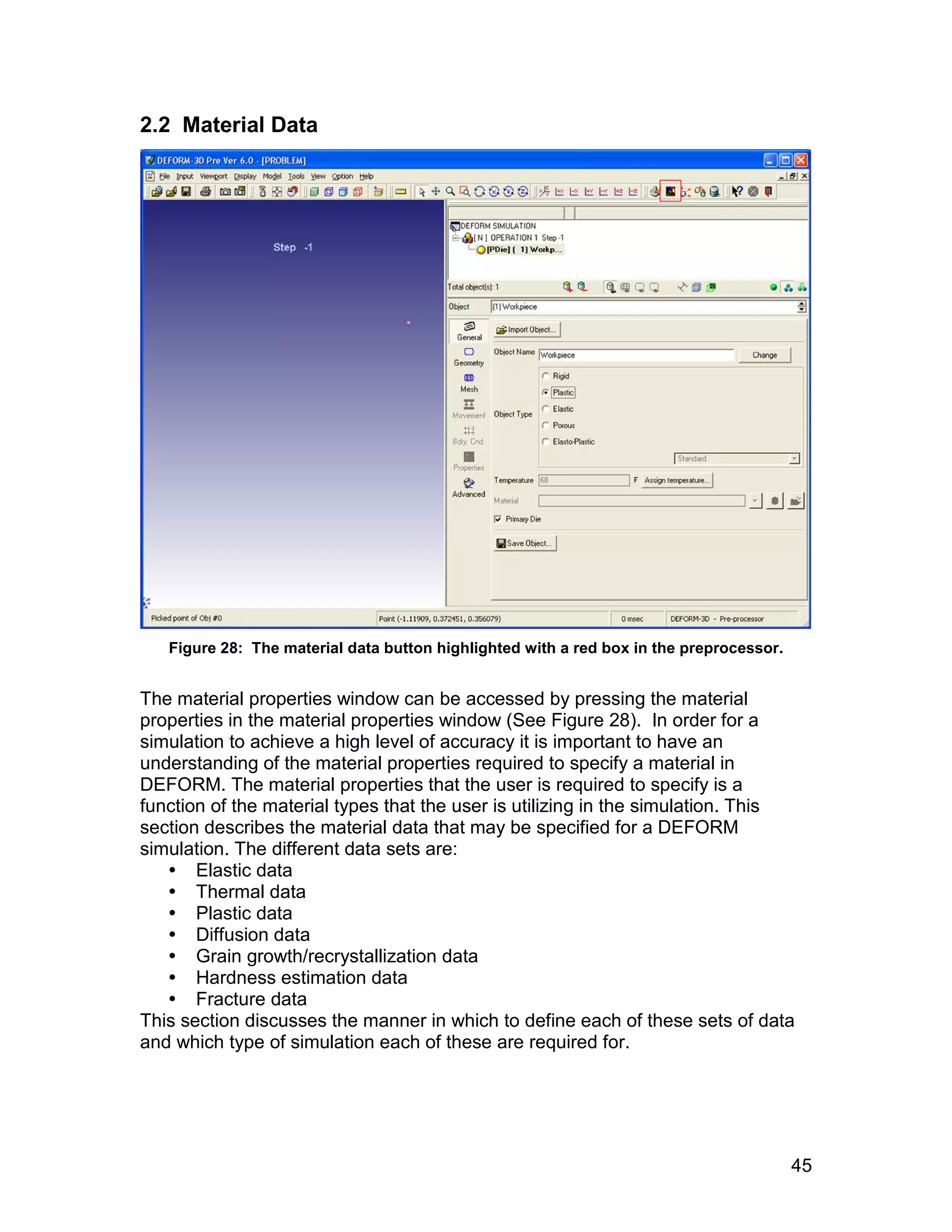 2.2 Material Data




   Figure 28: The material data button highlighted with a red box in the preprocessor.


The material properties window can be accessed by pressing the material
properties in the material properties window (See Figure 28). In order for a
simulation to achieve a high level of accuracy it is important to have an
understanding of the material properties required to specify a material in
DEFORM. The material properties that the user is required to specify is a
function of the material types that the user is utilizing in the simulation. This
section describes the material data that may be specified for a DEFORM
simulation. The different data sets are:
    Elastic data
    Thermal data
    Plastic data
    Diffusion data
    Grain growth/recrystallization data
    Hardness estimation data
    Fracture data
This section discusses the manner in which to define each of these sets of data
and which type of simulation each of these are required for.




                                                                                         45
 