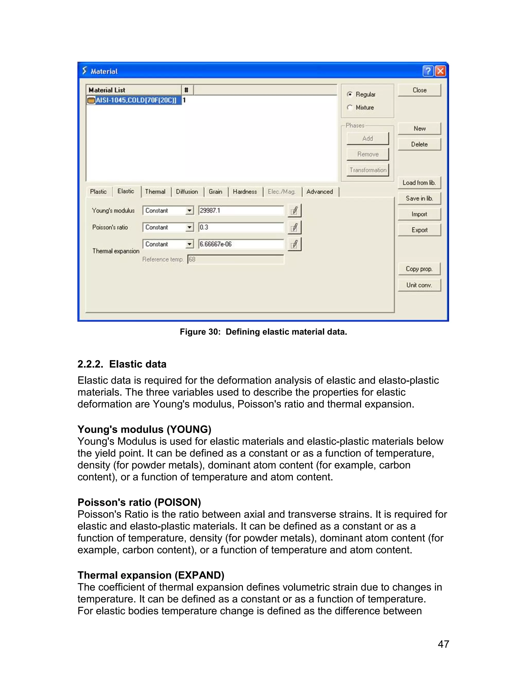 Figure 30: Defining elastic material data.


2.2.2. Elastic data
Elastic data is required for the deformation analysis of elastic and elasto-plastic
materials. The three variables used to describe the properties for elastic
deformation are Young's modulus, Poisson's ratio and thermal expansion.

Young's modulus (YOUNG)
Young's Modulus is used for elastic materials and elastic-plastic materials below
the yield point. It can be defined as a constant or as a function of temperature,
density (for powder metals), dominant atom content (for example, carbon
content), or a function of temperature and atom content.

Poisson's ratio (POISON)
Poisson's Ratio is the ratio between axial and transverse strains. It is required for
elastic and elasto-plastic materials. It can be defined as a constant or as a
function of temperature, density (for powder metals), dominant atom content (for
example, carbon content), or a function of temperature and atom content.

Thermal expansion (EXPAND)
The coefficient of thermal expansion defines volumetric strain due to changes in
temperature. It can be defined as a constant or as a function of temperature.
For elastic bodies temperature change is defined as the difference between


                                                                                  47
 