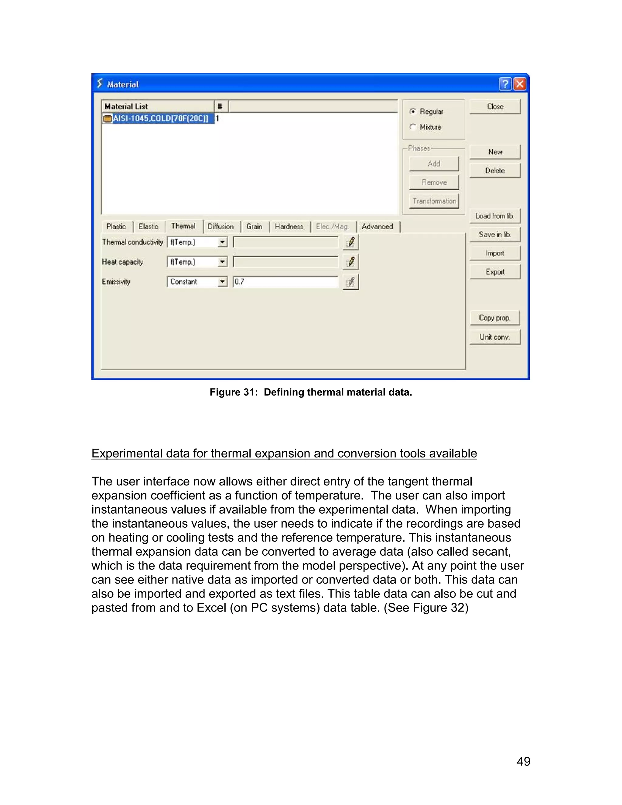 Figure 31: Defining thermal material data.




Experimental data for thermal expansion and conversion tools available

The user interface now allows either direct entry of the tangent thermal
expansion coefficient as a function of temperature. The user can also import
instantaneous values if available from the experimental data. When importing
the instantaneous values, the user needs to indicate if the recordings are based
on heating or cooling tests and the reference temperature. This instantaneous
thermal expansion data can be converted to average data (also called secant,
which is the data requirement from the model perspective). At any point the user
can see either native data as imported or converted data or both. This data can
also be imported and exported as text files. This table data can also be cut and
pasted from and to Excel (on PC systems) data table. (See Figure 32)




                                                                              49
 