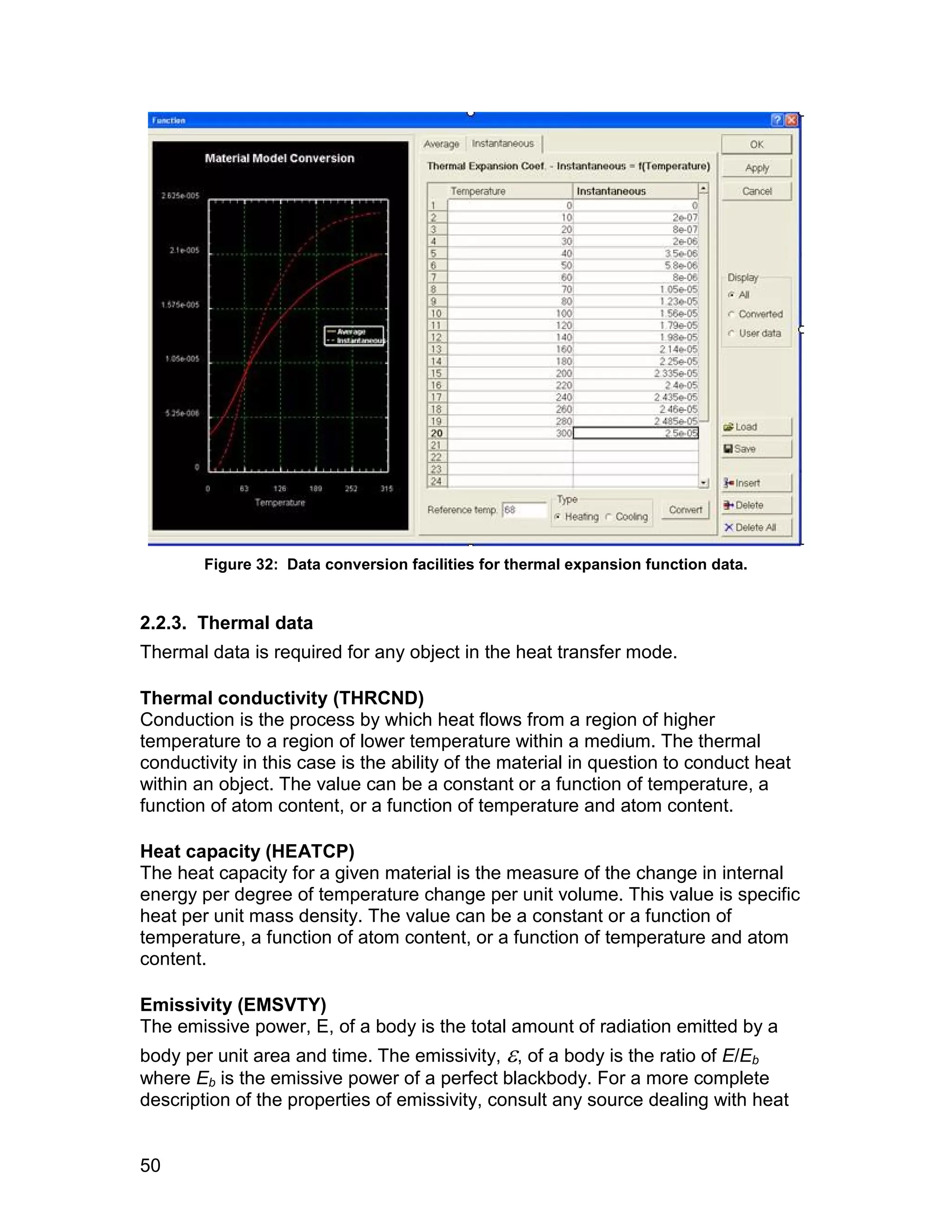 Figure 32: Data conversion facilities for thermal expansion function data.


2.2.3. Thermal data
Thermal data is required for any object in the heat transfer mode.

Thermal conductivity (THRCND)
Conduction is the process by which heat flows from a region of higher
temperature to a region of lower temperature within a medium. The thermal
conductivity in this case is the ability of the material in question to conduct heat
within an object. The value can be a constant or a function of temperature, a
function of atom content, or a function of temperature and atom content.

Heat capacity (HEATCP)
The heat capacity for a given material is the measure of the change in internal
energy per degree of temperature change per unit volume. This value is specific
heat per unit mass density. The value can be a constant or a function of
temperature, a function of atom content, or a function of temperature and atom
content.

Emissivity (EMSVTY)
The emissive power, E, of a body is the total amount of radiation emitted by a
body per unit area and time. The emissivity, , of a body is the ratio of E/Eb
where Eb is the emissive power of a perfect blackbody. For a more complete
description of the properties of emissivity, consult any source dealing with heat


50
 