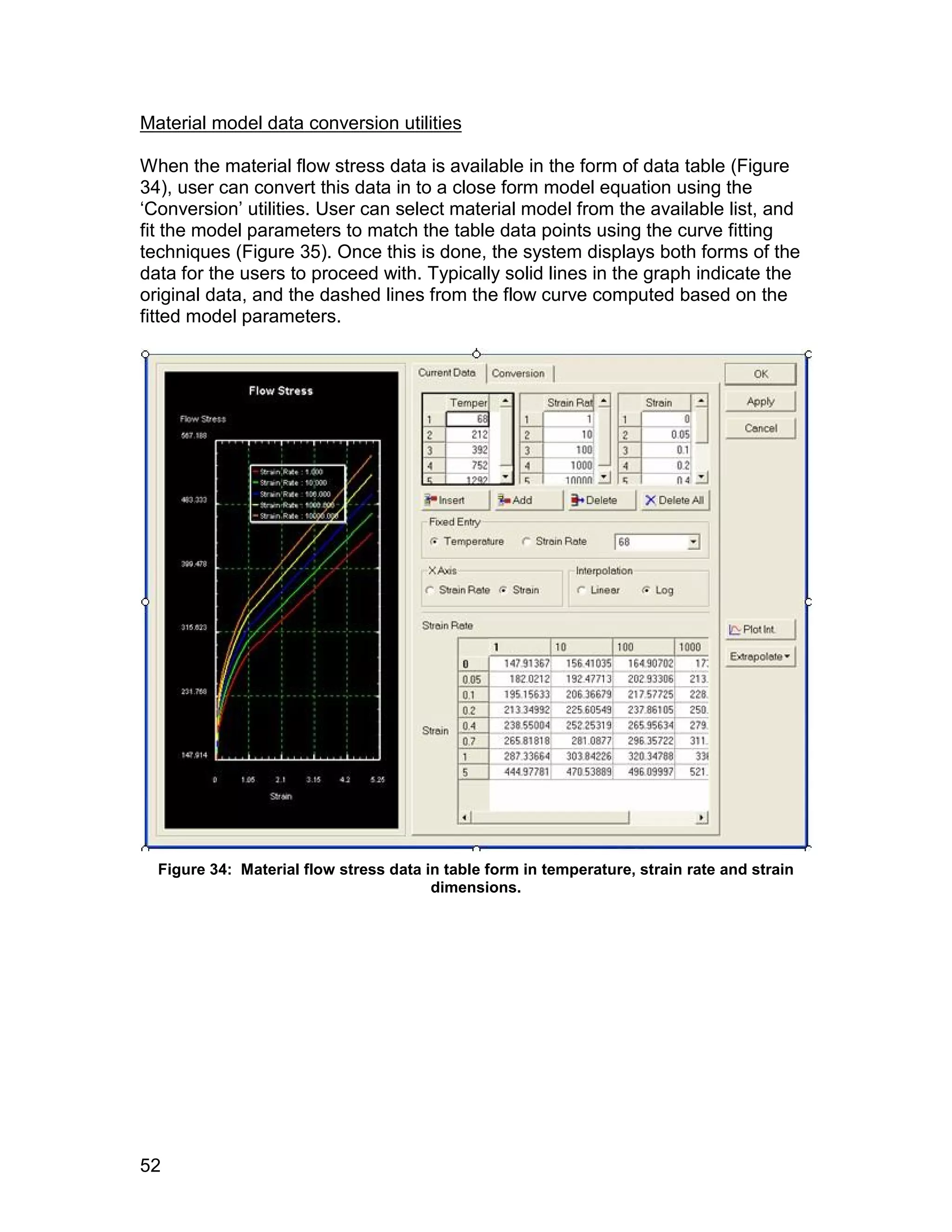 Material model data conversion utilities

When the material flow stress data is available in the form of data table (Figure
34), user can convert this data in to a close form model equation using the
‘Conversion’ utilities. User can select material model from the available list, and
fit the model parameters to match the table data points using the curve fitting
techniques (Figure 35). Once this is done, the system displays both forms of the
data for the users to proceed with. Typically solid lines in the graph indicate the
original data, and the dashed lines from the flow curve computed based on the
fitted model parameters.




  Figure 34: Material flow stress data in table form in temperature, strain rate and strain
                                        dimensions.




52
 