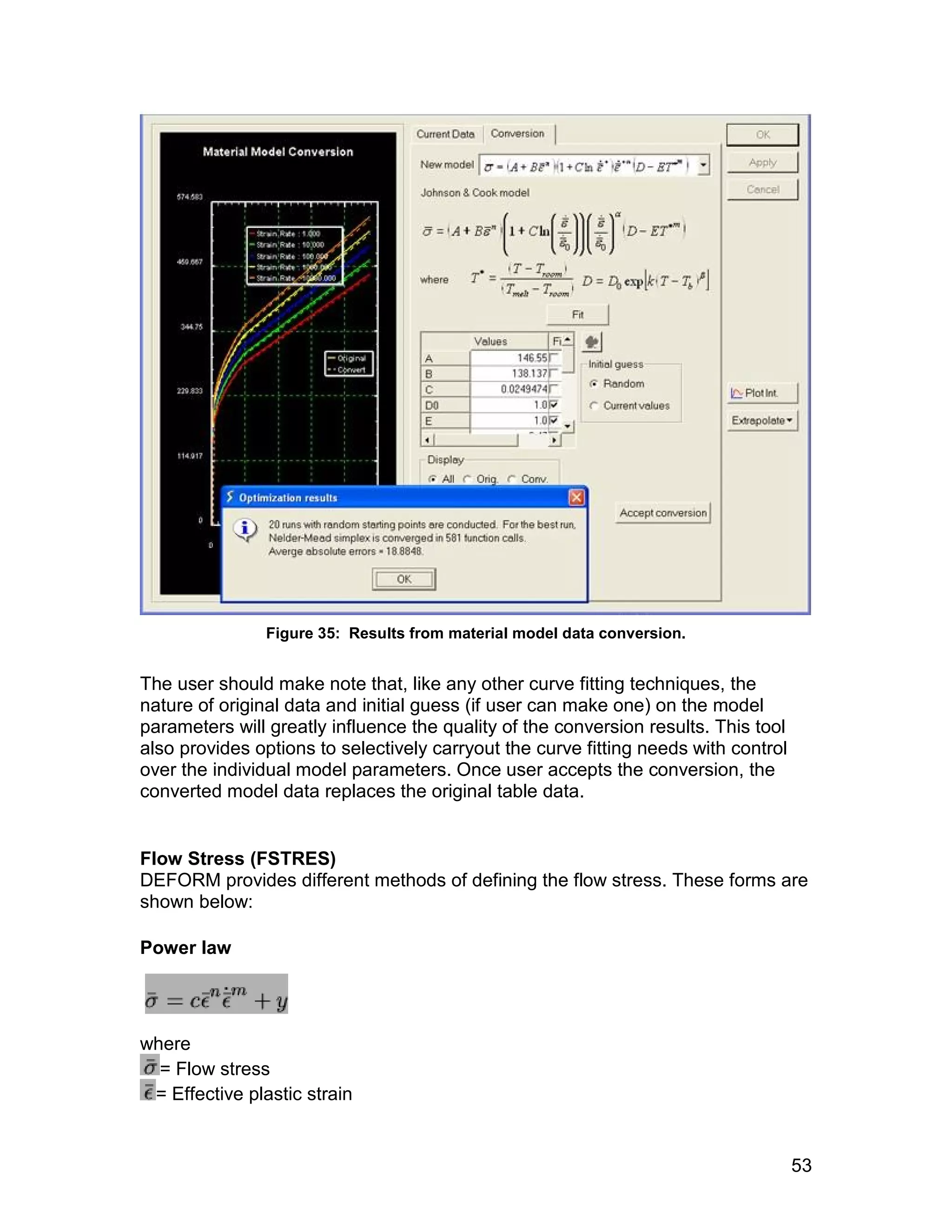 Figure 35: Results from material model data conversion.


The user should make note that, like any other curve fitting techniques, the
nature of original data and initial guess (if user can make one) on the model
parameters will greatly influence the quality of the conversion results. This tool
also provides options to selectively carryout the curve fitting needs with control
over the individual model parameters. Once user accepts the conversion, the
converted model data replaces the original table data.


Flow Stress (FSTRES)
DEFORM provides different methods of defining the flow stress. These forms are
shown below:

Power law




where
  = Flow stress
 = Effective plastic strain


                                                                                     53
 