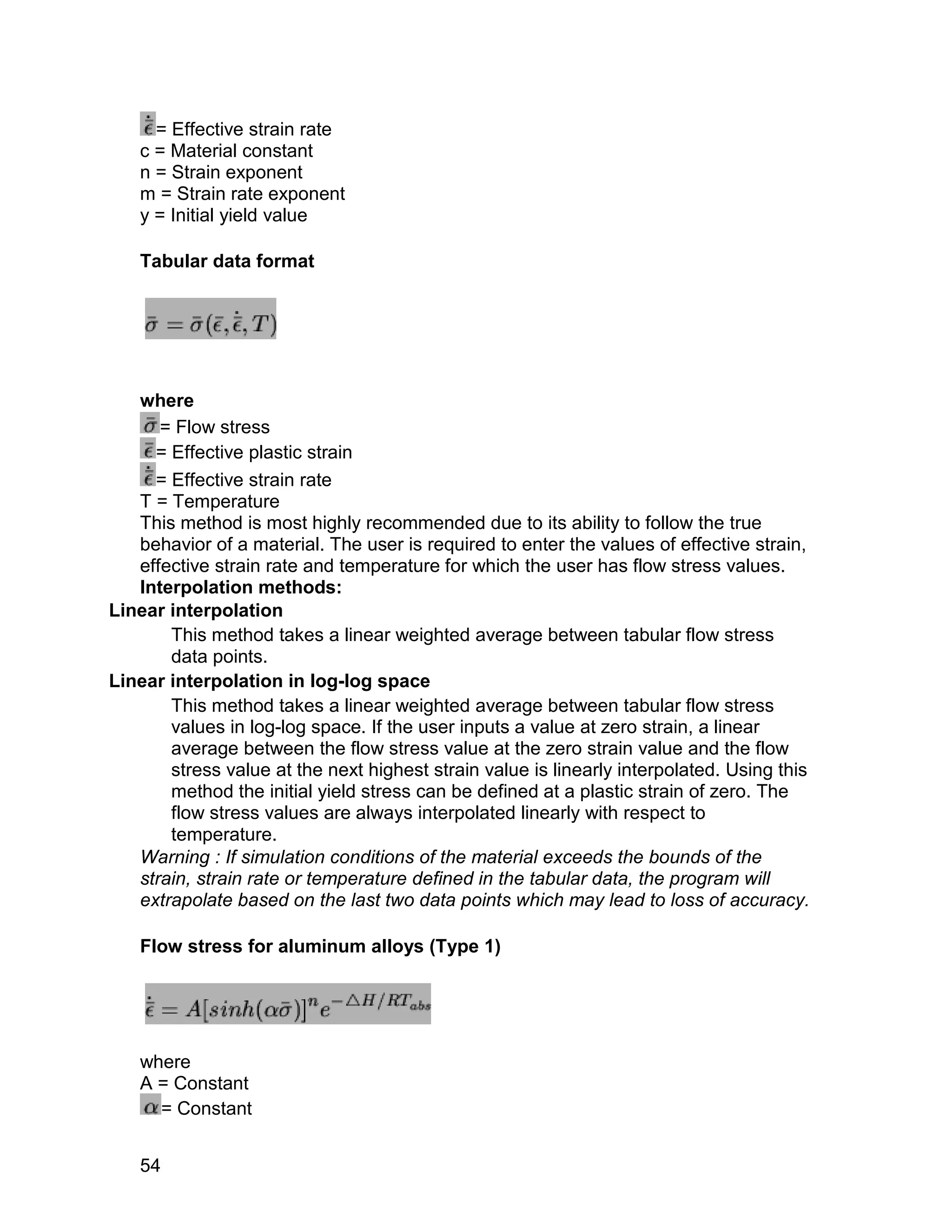 = Effective strain rate
   c = Material constant
   n = Strain exponent
   m = Strain rate exponent
   y = Initial yield value

   Tabular data format




   where
      = Flow stress
     = Effective plastic strain
     = Effective strain rate
   T = Temperature
   This method is most highly recommended due to its ability to follow the true
   behavior of a material. The user is required to enter the values of effective strain,
   effective strain rate and temperature for which the user has flow stress values.
   Interpolation methods:
Linear interpolation
       This method takes a linear weighted average between tabular flow stress
       data points.
Linear interpolation in log-log space
       This method takes a linear weighted average between tabular flow stress
       values in log-log space. If the user inputs a value at zero strain, a linear
       average between the flow stress value at the zero strain value and the flow
       stress value at the next highest strain value is linearly interpolated. Using this
       method the initial yield stress can be defined at a plastic strain of zero. The
       flow stress values are always interpolated linearly with respect to
       temperature.
   Warning : If simulation conditions of the material exceeds the bounds of the
   strain, strain rate or temperature defined in the tabular data, the program will
   extrapolate based on the last two data points which may lead to loss of accuracy.

   Flow stress for aluminum alloys (Type 1)




   where
   A = Constant
     = Constant


   54
 