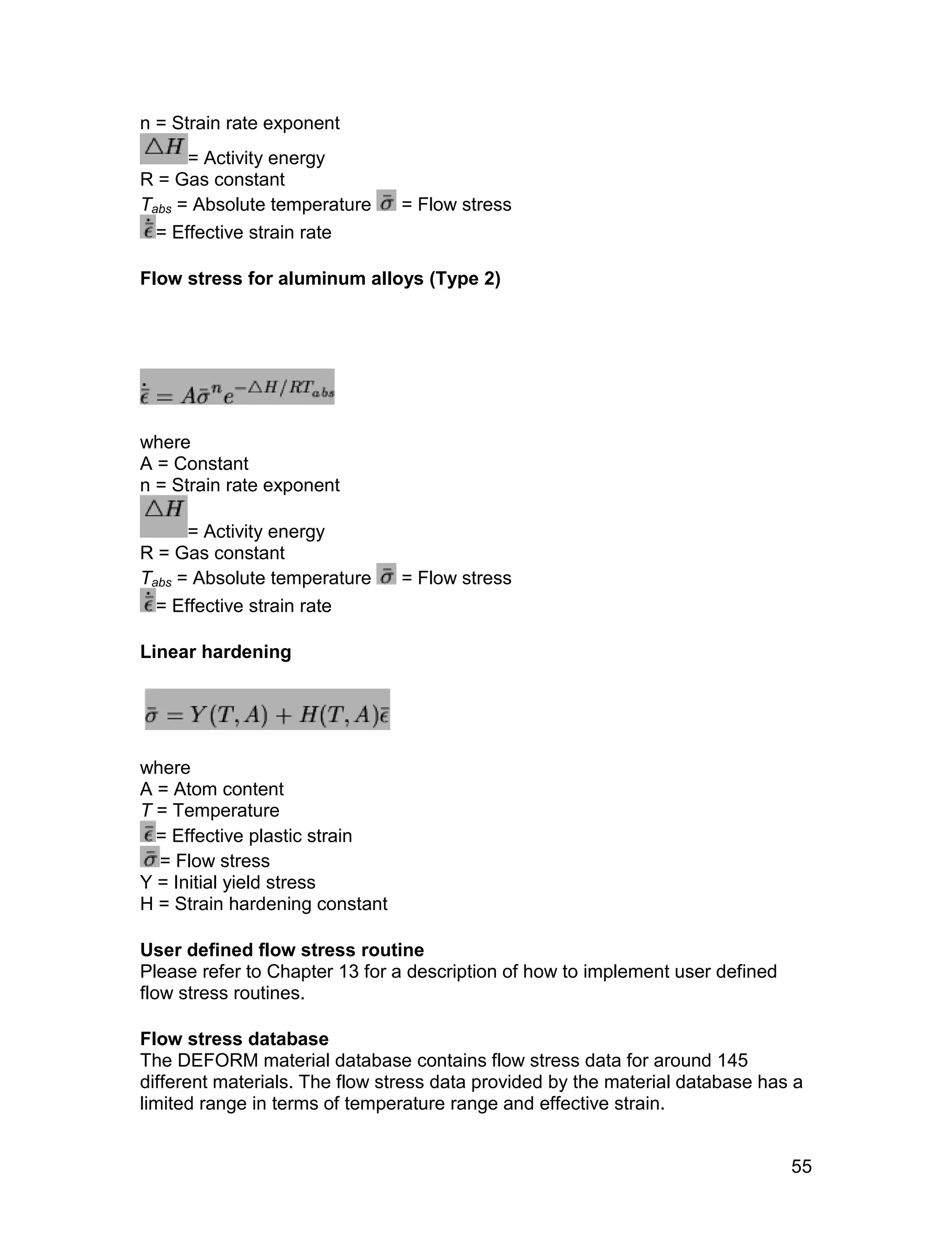 n = Strain rate exponent
      = Activity energy
R = Gas constant
Tabs = Absolute temperature     = Flow stress
  = Effective strain rate

Flow stress for aluminum alloys (Type 2)




where
A = Constant
n = Strain rate exponent

      = Activity energy
R = Gas constant
Tabs = Absolute temperature     = Flow stress
  = Effective strain rate

Linear hardening




where
A = Atom content
T = Temperature
  = Effective plastic strain
  = Flow stress
Y = Initial yield stress
H = Strain hardening constant

User defined flow stress routine
Please refer to Chapter 13 for a description of how to implement user defined
flow stress routines.

Flow stress database
The DEFORM material database contains flow stress data for around 145
different materials. The flow stress data provided by the material database has a
limited range in terms of temperature range and effective strain.


                                                                                55
 