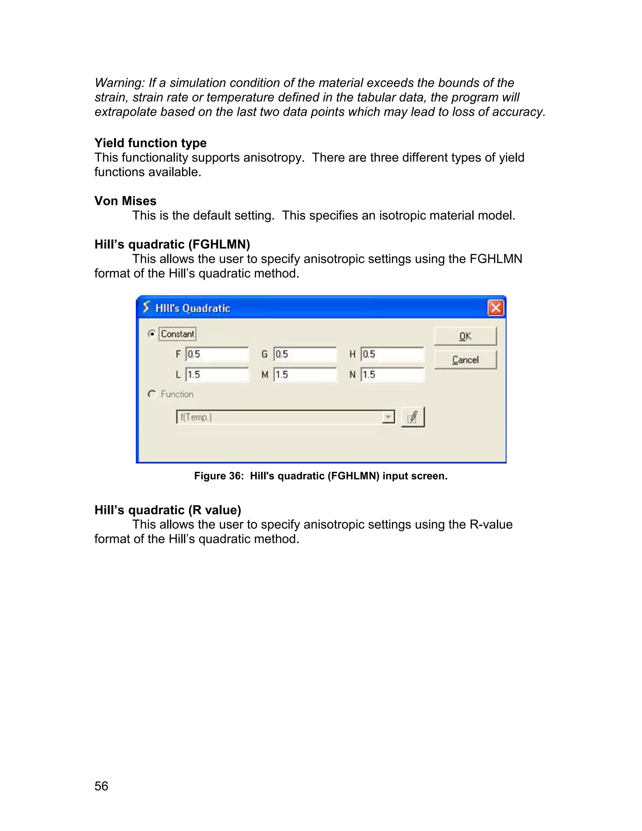 Warning: If a simulation condition of the material exceeds the bounds of the
strain, strain rate or temperature defined in the tabular data, the program will
extrapolate based on the last two data points which may lead to loss of accuracy.

Yield function type
This functionality supports anisotropy. There are three different types of yield
functions available.

Von Mises
     This is the default setting. This specifies an isotropic material model.

Hill’s quadratic (FGHLMN)
        This allows the user to specify anisotropic settings using the FGHLMN
format of the Hill’s quadratic method.




                  Figure 36: Hill's quadratic (FGHLMN) input screen.


Hill’s quadratic (R value)
        This allows the user to specify anisotropic settings using the R-value
format of the Hill’s quadratic method.




56
 