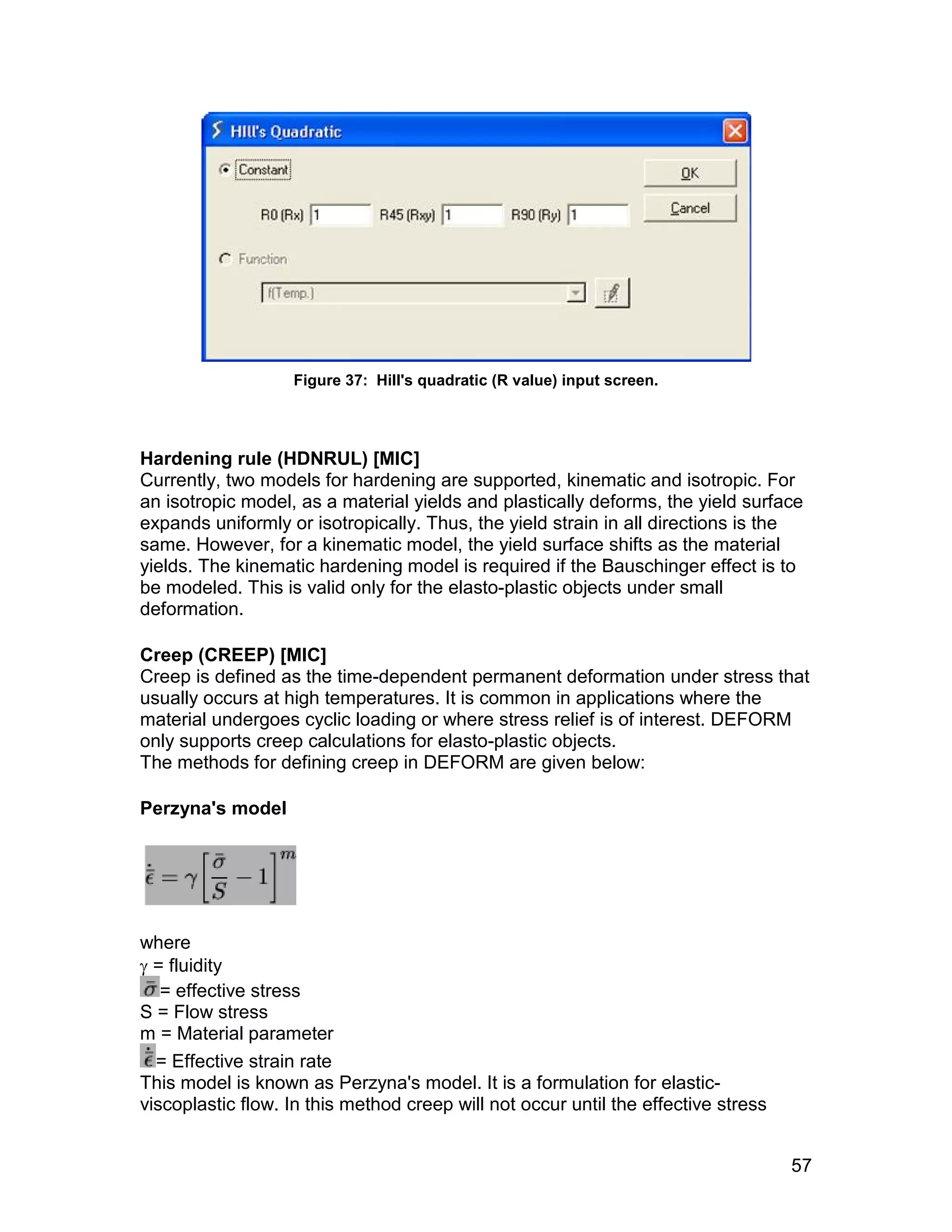 Figure 37: Hill's quadratic (R value) input screen.




Hardening rule (HDNRUL) [MIC]
Currently, two models for hardening are supported, kinematic and isotropic. For
an isotropic model, as a material yields and plastically deforms, the yield surface
expands uniformly or isotropically. Thus, the yield strain in all directions is the
same. However, for a kinematic model, the yield surface shifts as the material
yields. The kinematic hardening model is required if the Bauschinger effect is to
be modeled. This is valid only for the elasto-plastic objects under small
deformation.

Creep (CREEP) [MIC]
Creep is defined as the time-dependent permanent deformation under stress that
usually occurs at high temperatures. It is common in applications where the
material undergoes cyclic loading or where stress relief is of interest. DEFORM
only supports creep calculations for elasto-plastic objects.
The methods for defining creep in DEFORM are given below:

Perzyna's model




where
 = fluidity
   = effective stress
S = Flow stress
m = Material parameter
  = Effective strain rate
This model is known as Perzyna's model. It is a formulation for elastic-
viscoplastic flow. In this method creep will not occur until the effective stress


                                                                                    57
 