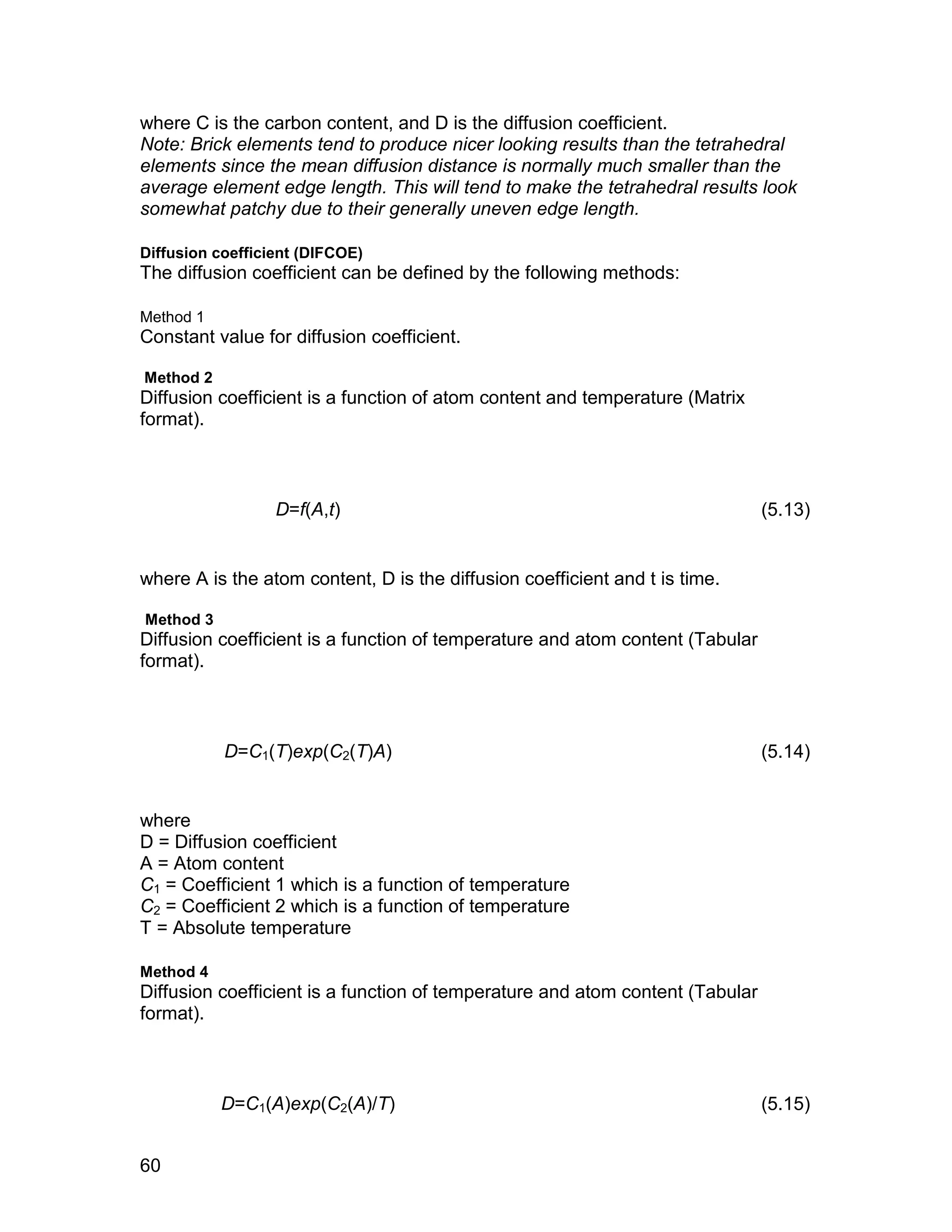 where C is the carbon content, and D is the diffusion coefficient.
Note: Brick elements tend to produce nicer looking results than the tetrahedral
elements since the mean diffusion distance is normally much smaller than the
average element edge length. This will tend to make the tetrahedral results look
somewhat patchy due to their generally uneven edge length.

Diffusion coefficient (DIFCOE)
The diffusion coefficient can be defined by the following methods:

Method 1
Constant value for diffusion coefficient.

Method 2
Diffusion coefficient is a function of atom content and temperature (Matrix
format).



                  D=f(A,t)                                                     (5.13)


where A is the atom content, D is the diffusion coefficient and t is time.

Method 3
Diffusion coefficient is a function of temperature and atom content (Tabular
format).



           D=C1(T)exp(C2(T)A)                                                  (5.14)


where
D = Diffusion coefficient
A = Atom content
C1 = Coefficient 1 which is a function of temperature
C2 = Coefficient 2 which is a function of temperature
T = Absolute temperature

Method 4
Diffusion coefficient is a function of temperature and atom content (Tabular
format).



           D=C1(A)exp(C2(A)/T)                                                 (5.15)


60
 