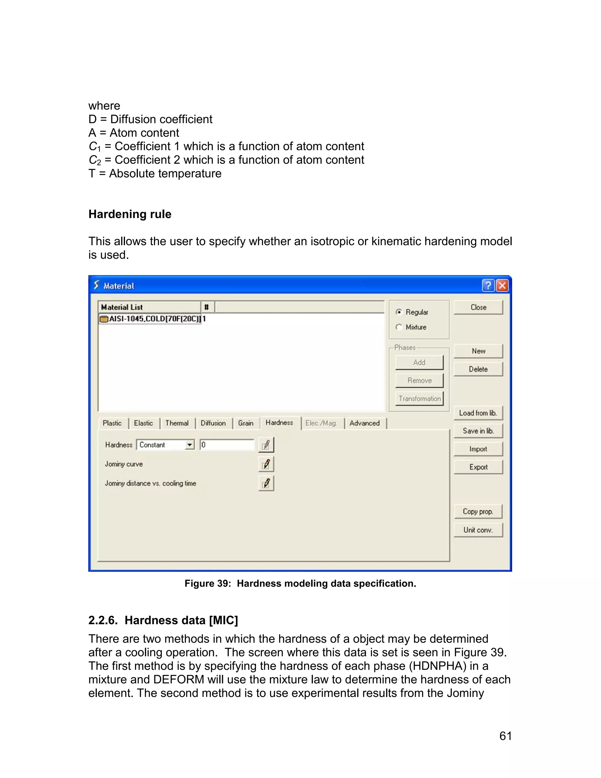 where
D = Diffusion coefficient
A = Atom content
C1 = Coefficient 1 which is a function of atom content
C2 = Coefficient 2 which is a function of atom content
T = Absolute temperature


Hardening rule

This allows the user to specify whether an isotropic or kinematic hardening model
is used.




                  Figure 39: Hardness modeling data specification.


2.2.6. Hardness data [MIC]
There are two methods in which the hardness of a object may be determined
after a cooling operation. The screen where this data is set is seen in Figure 39.
The first method is by specifying the hardness of each phase (HDNPHA) in a
mixture and DEFORM will use the mixture law to determine the hardness of each
element. The second method is to use experimental results from the Jominy


                                                                               61
 