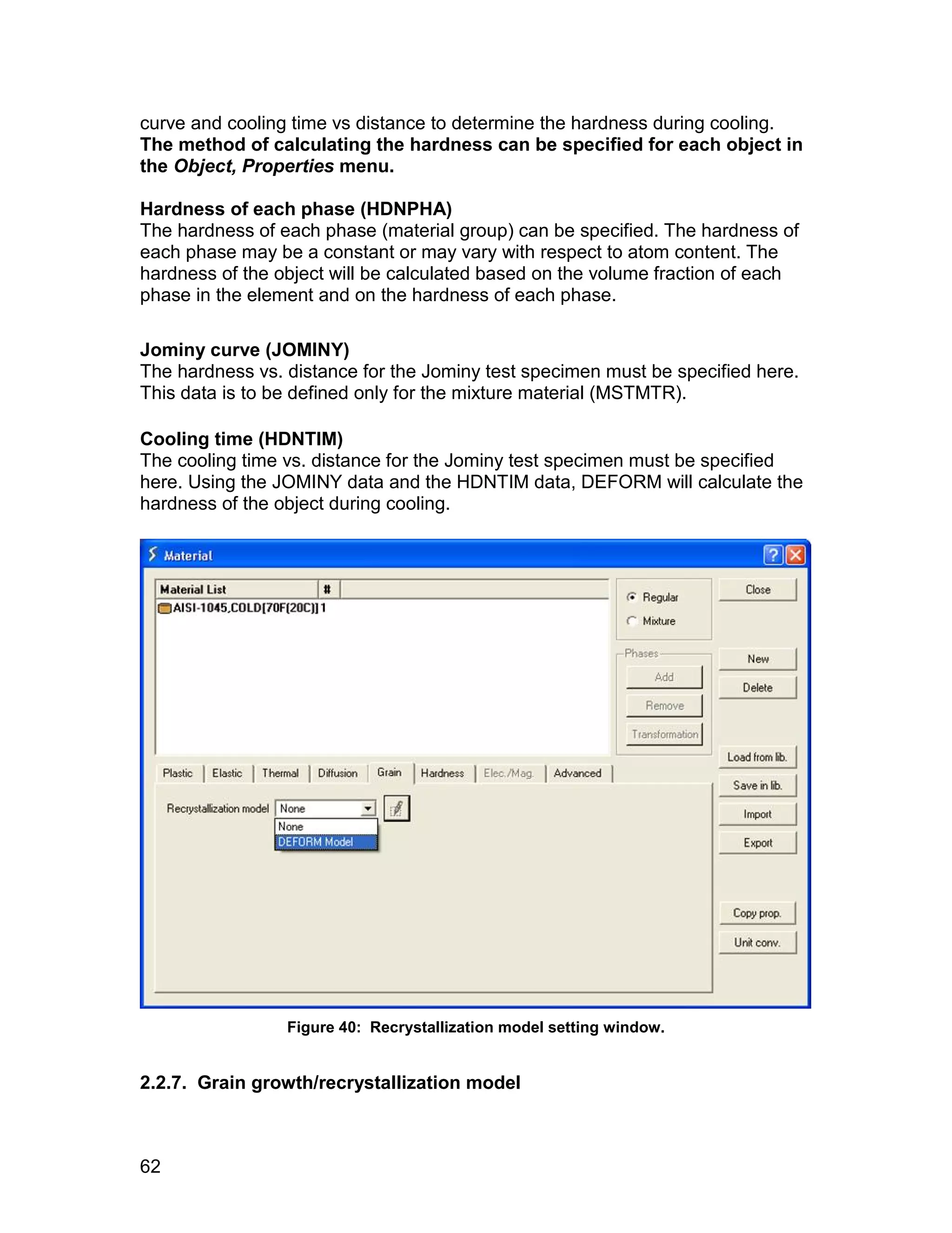 curve and cooling time vs distance to determine the hardness during cooling.
The method of calculating the hardness can be specified for each object in
the Object, Properties menu.

Hardness of each phase (HDNPHA)
The hardness of each phase (material group) can be specified. The hardness of
each phase may be a constant or may vary with respect to atom content. The
hardness of the object will be calculated based on the volume fraction of each
phase in the element and on the hardness of each phase.

Jominy curve (JOMINY)
The hardness vs. distance for the Jominy test specimen must be specified here.
This data is to be defined only for the mixture material (MSTMTR).

Cooling time (HDNTIM)
The cooling time vs. distance for the Jominy test specimen must be specified
here. Using the JOMINY data and the HDNTIM data, DEFORM will calculate the
hardness of the object during cooling.




                 Figure 40: Recrystallization model setting window.


2.2.7. Grain growth/recrystallization model



62
 