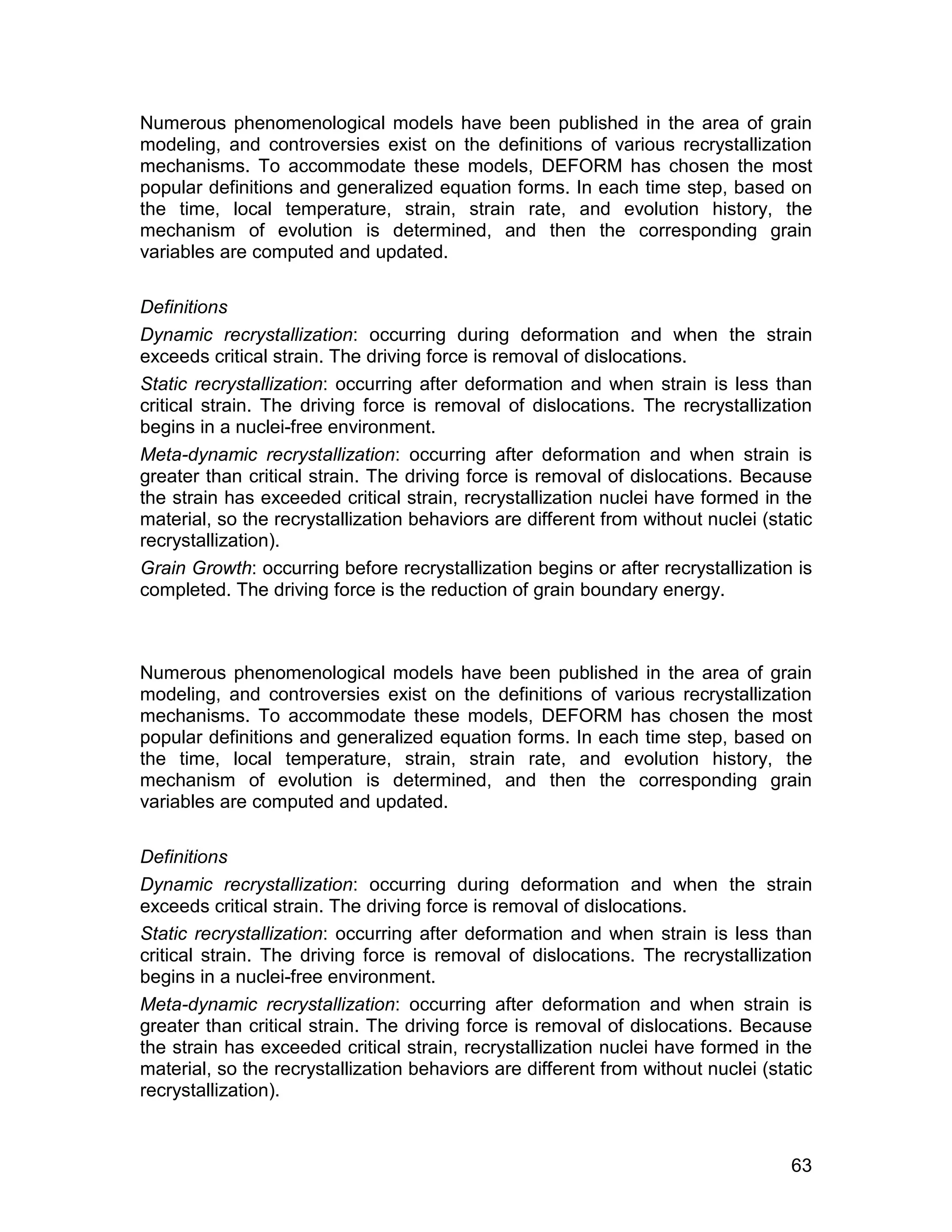 Numerous phenomenological models have been published in the area of grain
modeling, and controversies exist on the definitions of various recrystallization
mechanisms. To accommodate these models, DEFORM has chosen the most
popular definitions and generalized equation forms. In each time step, based on
the time, local temperature, strain, strain rate, and evolution history, the
mechanism of evolution is determined, and then the corresponding grain
variables are computed and updated.

Definitions
Dynamic recrystallization: occurring during deformation and when the strain
exceeds critical strain. The driving force is removal of dislocations.
Static recrystallization: occurring after deformation and when strain is less than
critical strain. The driving force is removal of dislocations. The recrystallization
begins in a nuclei-free environment.
Meta-dynamic recrystallization: occurring after deformation and when strain is
greater than critical strain. The driving force is removal of dislocations. Because
the strain has exceeded critical strain, recrystallization nuclei have formed in the
material, so the recrystallization behaviors are different from without nuclei (static
recrystallization).
Grain Growth: occurring before recrystallization begins or after recrystallization is
completed. The driving force is the reduction of grain boundary energy.



Numerous phenomenological models have been published in the area of grain
modeling, and controversies exist on the definitions of various recrystallization
mechanisms. To accommodate these models, DEFORM has chosen the most
popular definitions and generalized equation forms. In each time step, based on
the time, local temperature, strain, strain rate, and evolution history, the
mechanism of evolution is determined, and then the corresponding grain
variables are computed and updated.

Definitions
Dynamic recrystallization: occurring during deformation and when the strain
exceeds critical strain. The driving force is removal of dislocations.
Static recrystallization: occurring after deformation and when strain is less than
critical strain. The driving force is removal of dislocations. The recrystallization
begins in a nuclei-free environment.
Meta-dynamic recrystallization: occurring after deformation and when strain is
greater than critical strain. The driving force is removal of dislocations. Because
the strain has exceeded critical strain, recrystallization nuclei have formed in the
material, so the recrystallization behaviors are different from without nuclei (static
recrystallization).



                                                                                   63
 
