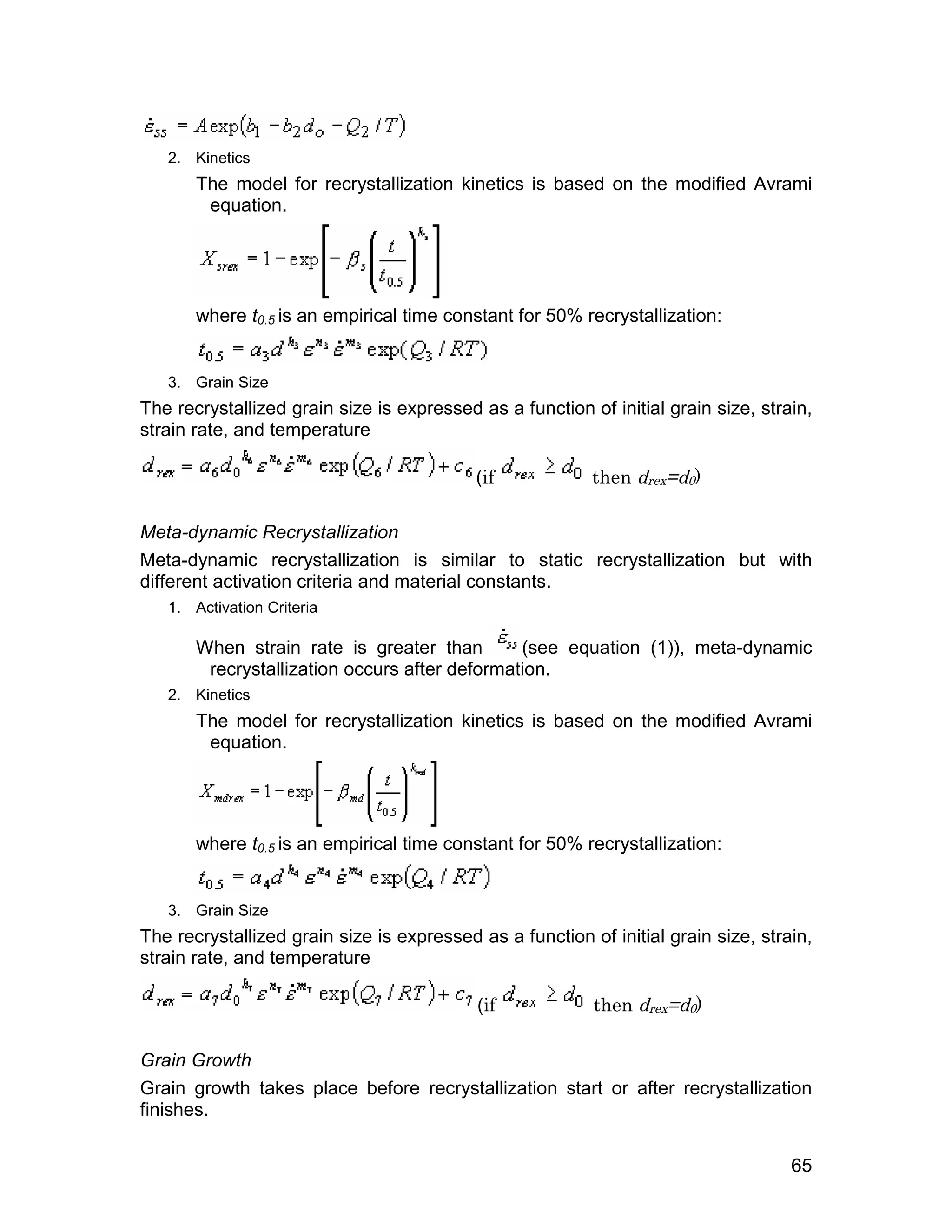 2. Kinetics
       The model for recrystallization kinetics is based on the modified Avrami
        equation.




       where t0.5 is an empirical time constant for 50% recrystallization:


   3. Grain Size
The recrystallized grain size is expressed as a function of initial grain size, strain,
strain rate, and temperature

                                           (if            then drex=d0)

Meta-dynamic Recrystallization
Meta-dynamic recrystallization is similar to static recrystallization but with
different activation criteria and material constants.
   1. Activation Criteria

       When strain rate is greater than        (see equation (1)), meta-dynamic
        recrystallization occurs after deformation.
   2. Kinetics
       The model for recrystallization kinetics is based on the modified Avrami
        equation.




       where t0.5 is an empirical time constant for 50% recrystallization:


   3. Grain Size
The recrystallized grain size is expressed as a function of initial grain size, strain,
strain rate, and temperature

                                           (if            then drex=d0)

Grain Growth
Grain growth takes place before recrystallization start or after recrystallization
finishes.

                                                                                    65
 