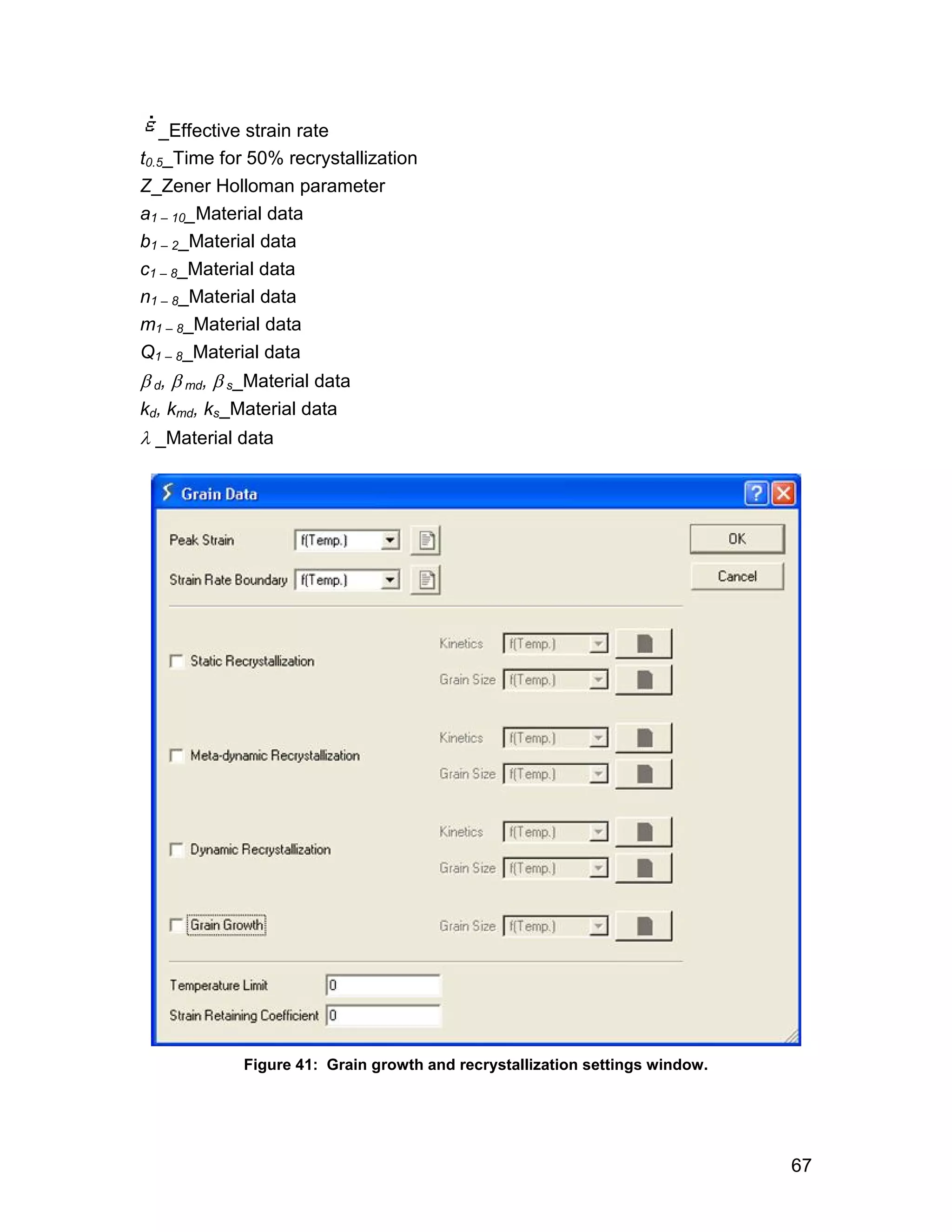 _Effective strain rate
t0.5_Time for 50% recrystallization
Z_Zener Holloman parameter
a1 – 10_Material data
b1 – 2_Material data
c1 – 8_Material data
n1 – 8_Material data
m1 – 8_Material data
Q1 – 8_Material data
 d,  md,  s_Material data
kd, kmd, ks_Material data
 _Material data




             Figure 41: Grain growth and recrystallization settings window.




                                                                              67
 