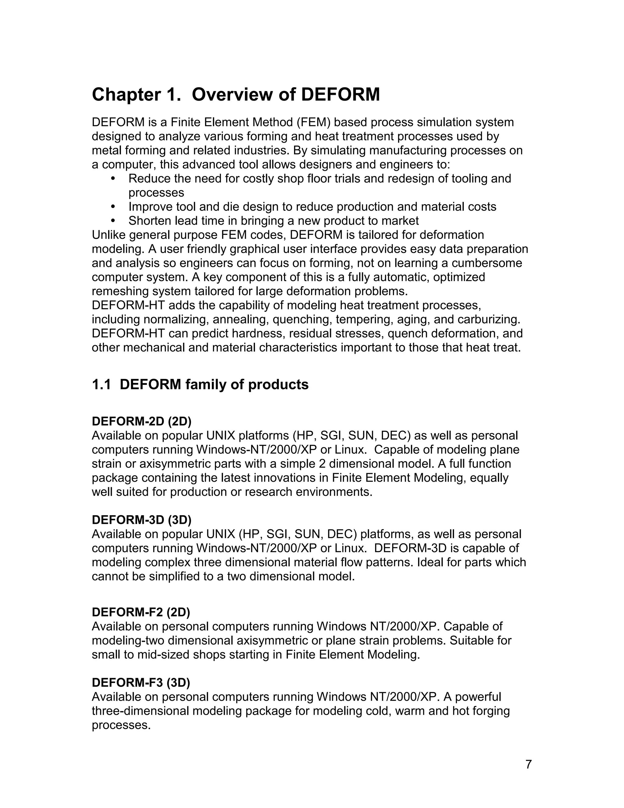 Chapter 1. Overview of DEFORM
DEFORM is a Finite Element Method (FEM) based process simulation system
designed to analyze various forming and heat treatment processes used by
metal forming and related industries. By simulating manufacturing processes on
a computer, this advanced tool allows designers and engineers to:
     Reduce the need for costly shop floor trials and redesign of tooling and
       processes
     Improve tool and die design to reduce production and material costs
     Shorten lead time in bringing a new product to market
Unlike general purpose FEM codes, DEFORM is tailored for deformation
modeling. A user friendly graphical user interface provides easy data preparation
and analysis so engineers can focus on forming, not on learning a cumbersome
computer system. A key component of this is a fully automatic, optimized
remeshing system tailored for large deformation problems.
DEFORM-HT adds the capability of modeling heat treatment processes,
including normalizing, annealing, quenching, tempering, aging, and carburizing.
DEFORM-HT can predict hardness, residual stresses, quench deformation, and
other mechanical and material characteristics important to those that heat treat.


1.1 DEFORM family of products

DEFORM-2D (2D)
Available on popular UNIX platforms (HP, SGI, SUN, DEC) as well as personal
computers running Windows-NT/2000/XP or Linux. Capable of modeling plane
strain or axisymmetric parts with a simple 2 dimensional model. A full function
package containing the latest innovations in Finite Element Modeling, equally
well suited for production or research environments.

DEFORM-3D (3D)
Available on popular UNIX (HP, SGI, SUN, DEC) platforms, as well as personal
computers running Windows-NT/2000/XP or Linux. DEFORM-3D is capable of
modeling complex three dimensional material flow patterns. Ideal for parts which
cannot be simplified to a two dimensional model.

DEFORM-F2 (2D)
Available on personal computers running Windows NT/2000/XP. Capable of
modeling-two dimensional axisymmetric or plane strain problems. Suitable for
small to mid-sized shops starting in Finite Element Modeling.

DEFORM-F3 (3D)
Available on personal computers running Windows NT/2000/XP. A powerful
three-dimensional modeling package for modeling cold, warm and hot forging
processes.


                                                                                  7
 
