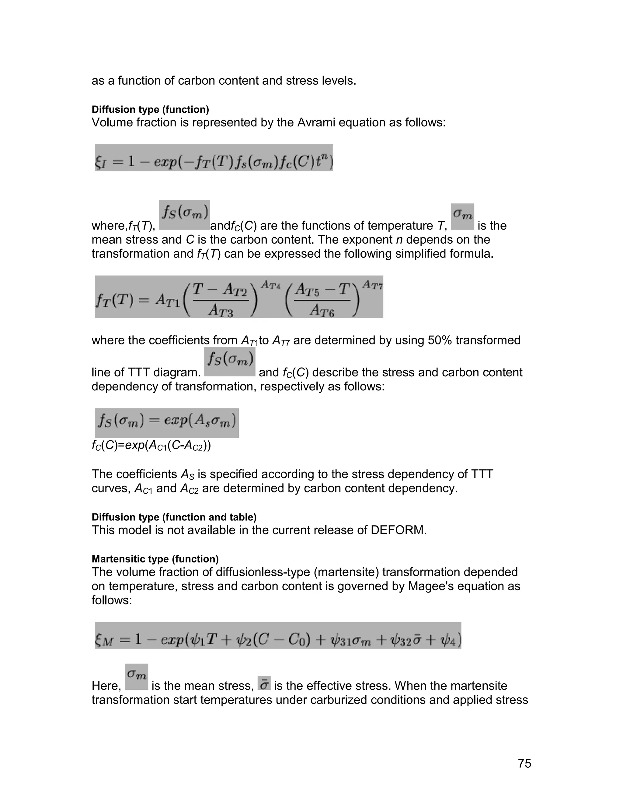 as a function of carbon content and stress levels.

Diffusion type (function)
Volume fraction is represented by the Avrami equation as follows:




where,fT(T),          andfC(C) are the functions of temperature T,      is the
mean stress and C is the carbon content. The exponent n depends on the
transformation and fT(T) can be expressed the following simplified formula.




where the coefficients from AT1to AT7 are determined by using 50% transformed

line of TTT diagram.          and fC(C) describe the stress and carbon content
dependency of transformation, respectively as follows:



fC(C)=exp(AC1(C-AC2))

The coefficients AS is specified according to the stress dependency of TTT
curves, AC1 and AC2 are determined by carbon content dependency.

Diffusion type (function and table)
This model is not available in the current release of DEFORM.

Martensitic type (function)
The volume fraction of diffusionless-type (martensite) transformation depended
on temperature, stress and carbon content is governed by Magee's equation as
follows:




Here,     is the mean stress,    is the effective stress. When the martensite
transformation start temperatures under carburized conditions and applied stress




                                                                                 75
 