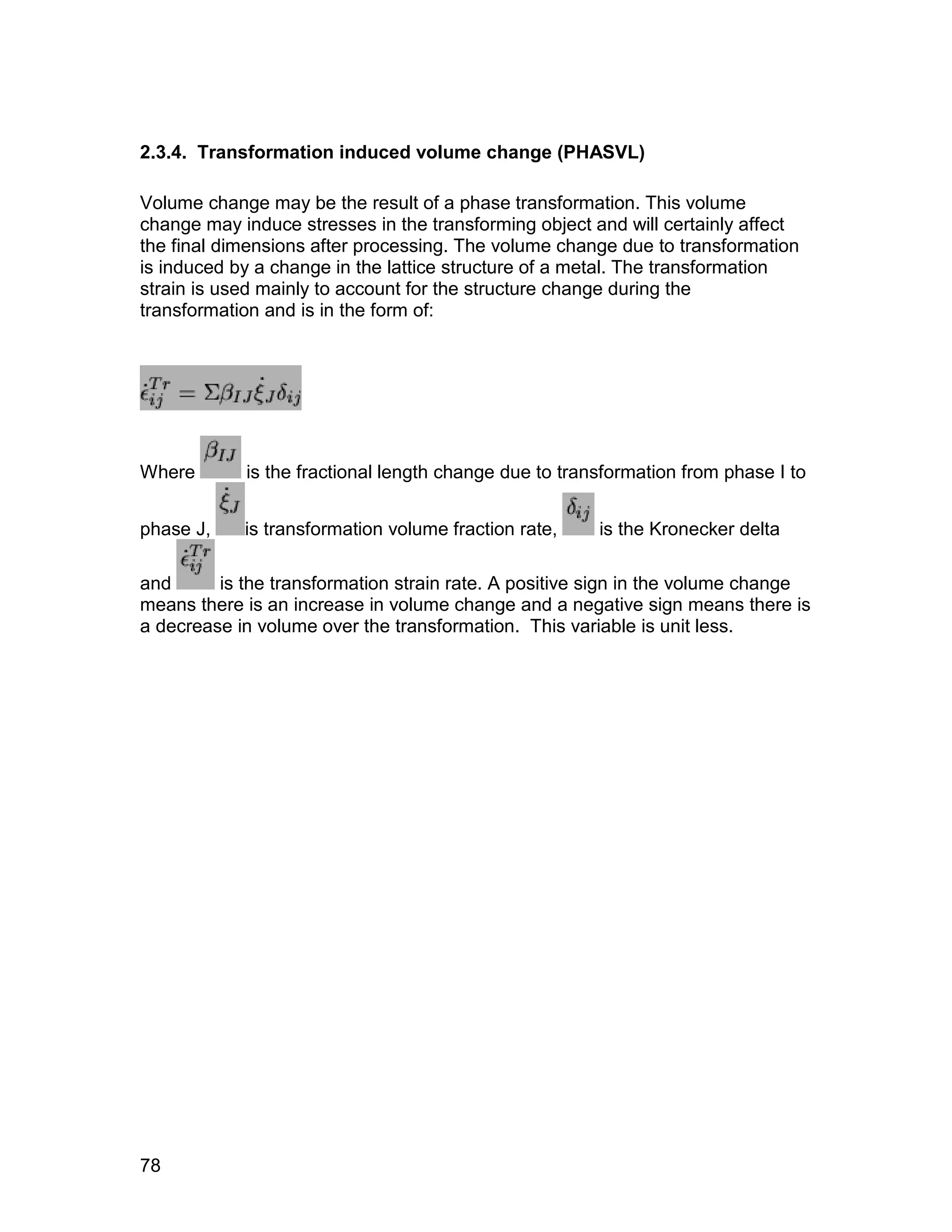 2.3.4. Transformation induced volume change (PHASVL)

Volume change may be the result of a phase transformation. This volume
change may induce stresses in the transforming object and will certainly affect
the final dimensions after processing. The volume change due to transformation
is induced by a change in the lattice structure of a metal. The transformation
strain is used mainly to account for the structure change during the
transformation and is in the form of:




Where       is the fractional length change due to transformation from phase I to


phase J,    is transformation volume fraction rate,    is the Kronecker delta

and      is the transformation strain rate. A positive sign in the volume change
means there is an increase in volume change and a negative sign means there is
a decrease in volume over the transformation. This variable is unit less.




78
 