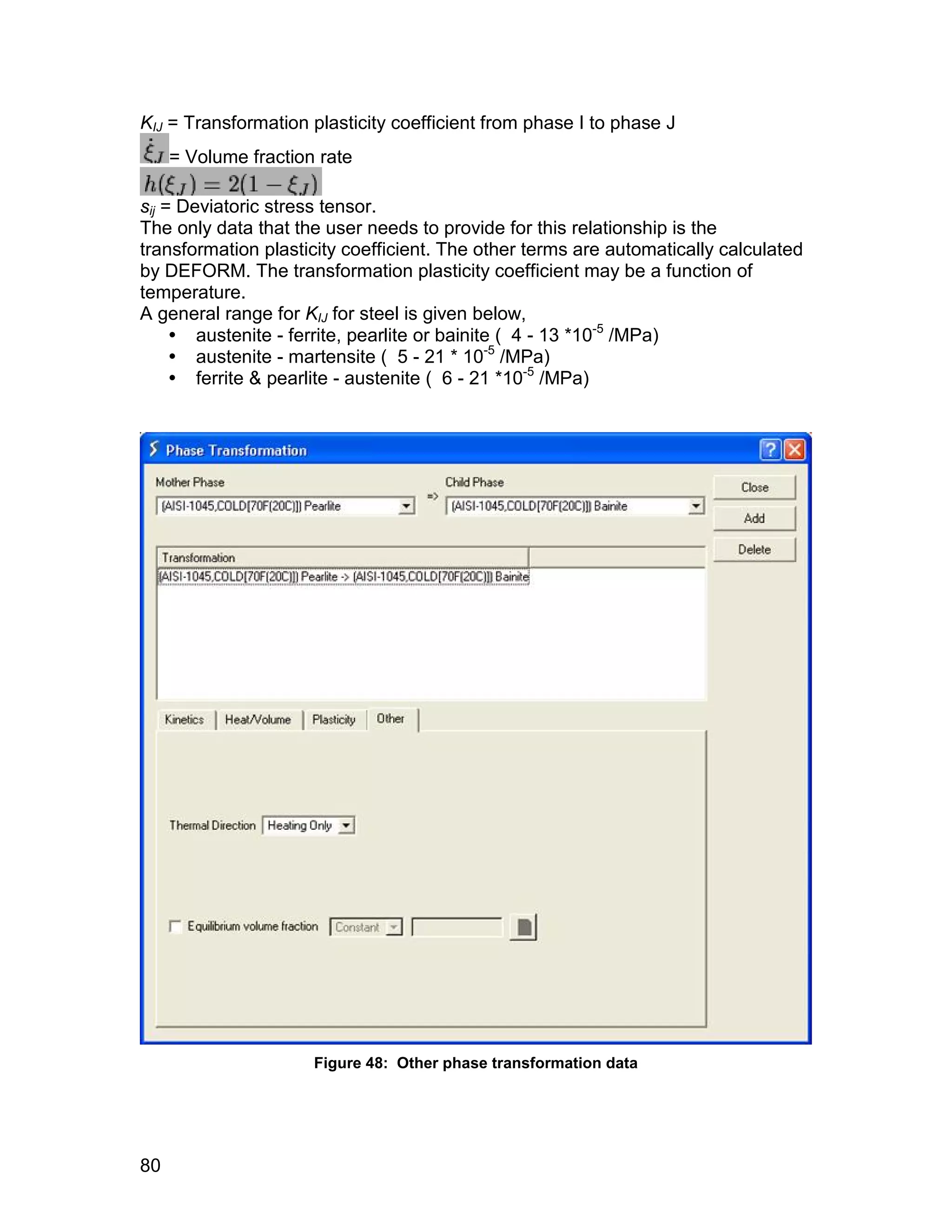 KIJ = Transformation plasticity coefficient from phase I to phase J
     = Volume fraction rate

sij = Deviatoric stress tensor.
The only data that the user needs to provide for this relationship is the
transformation plasticity coefficient. The other terms are automatically calculated
by DEFORM. The transformation plasticity coefficient may be a function of
temperature.
A general range for KIJ for steel is given below,
      austenite - ferrite, pearlite or bainite ( 4 - 13 *10-5 /MPa)
      austenite - martensite ( 5 - 21 * 10-5 /MPa)
      ferrite & pearlite - austenite ( 6 - 21 *10-5 /MPa)




                      Figure 48: Other phase transformation data




80
 