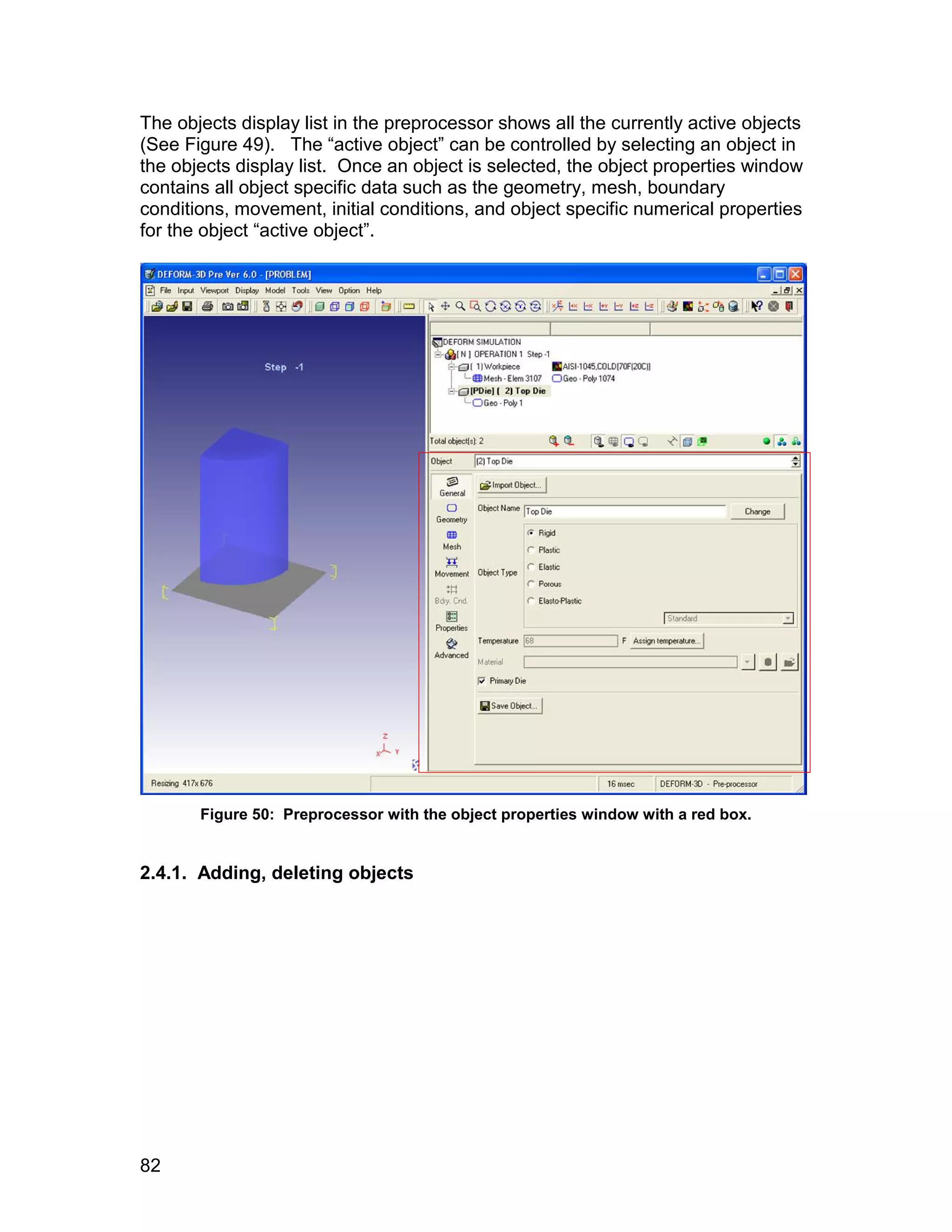 The objects display list in the preprocessor shows all the currently active objects
(See Figure 49). The “active object” can be controlled by selecting an object in
the objects display list. Once an object is selected, the object properties window
contains all object specific data such as the geometry, mesh, boundary
conditions, movement, initial conditions, and object specific numerical properties
for the object “active object”.




       Figure 50: Preprocessor with the object properties window with a red box.


2.4.1. Adding, deleting objects




82
 
