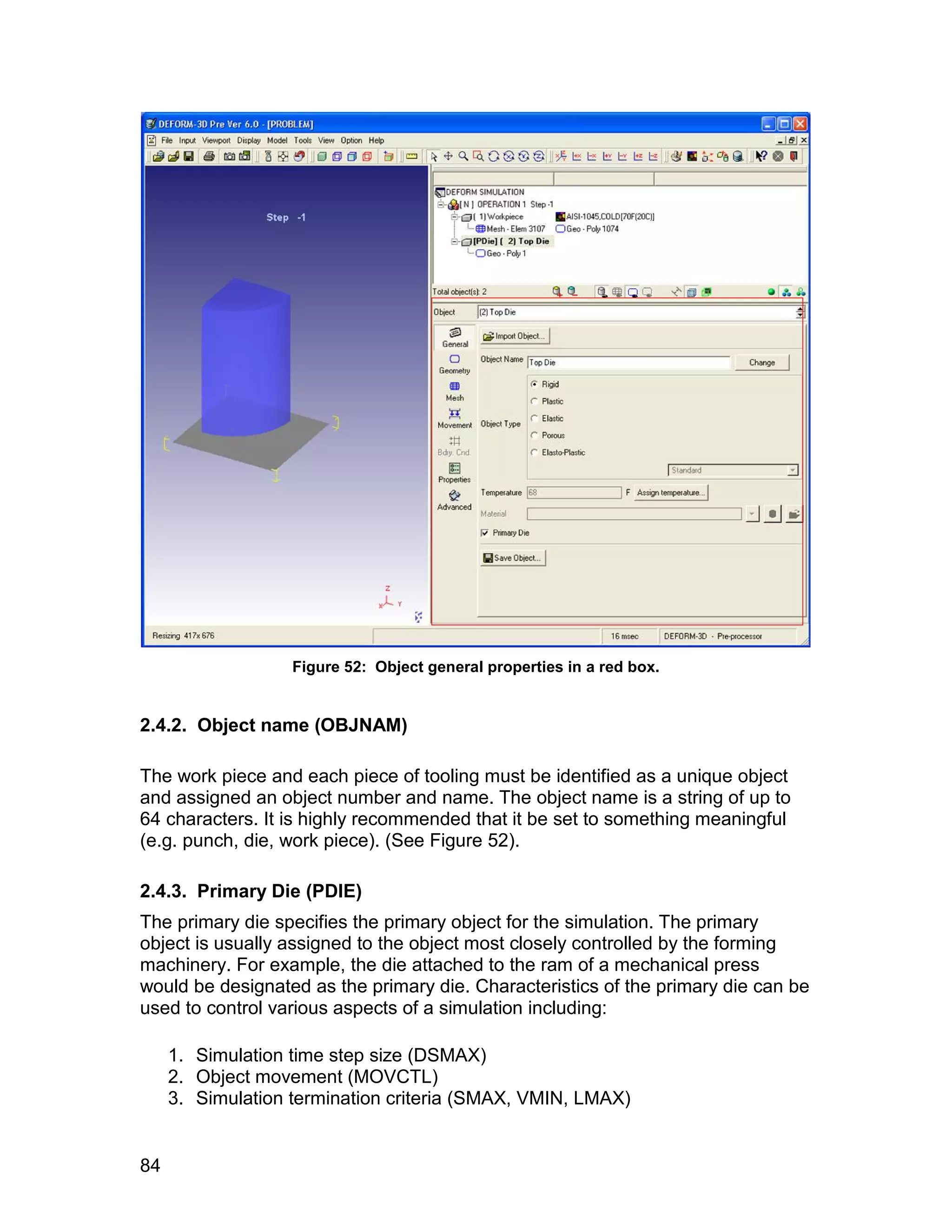 Figure 52: Object general properties in a red box.


2.4.2. Object name (OBJNAM)

The work piece and each piece of tooling must be identified as a unique object
and assigned an object number and name. The object name is a string of up to
64 characters. It is highly recommended that it be set to something meaningful
(e.g. punch, die, work piece). (See Figure 52).

2.4.3. Primary Die (PDIE)
The primary die specifies the primary object for the simulation. The primary
object is usually assigned to the object most closely controlled by the forming
machinery. For example, the die attached to the ram of a mechanical press
would be designated as the primary die. Characteristics of the primary die can be
used to control various aspects of a simulation including:

     1. Simulation time step size (DSMAX)
     2. Object movement (MOVCTL)
     3. Simulation termination criteria (SMAX, VMIN, LMAX)


84
 