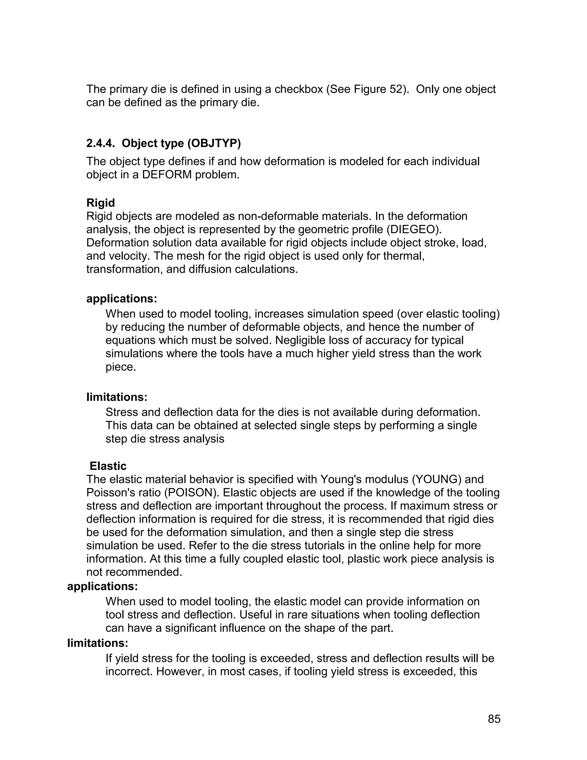 The primary die is defined in using a checkbox (See Figure 52). Only one object
   can be defined as the primary die.


   2.4.4. Object type (OBJTYP)
   The object type defines if and how deformation is modeled for each individual
   object in a DEFORM problem.

   Rigid
   Rigid objects are modeled as non-deformable materials. In the deformation
   analysis, the object is represented by the geometric profile (DIEGEO).
   Deformation solution data available for rigid objects include object stroke, load,
   and velocity. The mesh for the rigid object is used only for thermal,
   transformation, and diffusion calculations.

   applications:
      When used to model tooling, increases simulation speed (over elastic tooling)
      by reducing the number of deformable objects, and hence the number of
      equations which must be solved. Negligible loss of accuracy for typical
      simulations where the tools have a much higher yield stress than the work
      piece.

   limitations:
       Stress and deflection data for the dies is not available during deformation.
       This data can be obtained at selected single steps by performing a single
       step die stress analysis

     Elastic
    The elastic material behavior is specified with Young's modulus (YOUNG) and
    Poisson's ratio (POISON). Elastic objects are used if the knowledge of the tooling
    stress and deflection are important throughout the process. If maximum stress or
    deflection information is required for die stress, it is recommended that rigid dies
    be used for the deformation simulation, and then a single step die stress
    simulation be used. Refer to the die stress tutorials in the online help for more
    information. At this time a fully coupled elastic tool, plastic work piece analysis is
    not recommended.
applications:
        When used to model tooling, the elastic model can provide information on
        tool stress and deflection. Useful in rare situations when tooling deflection
        can have a significant influence on the shape of the part.
limitations:
        If yield stress for the tooling is exceeded, stress and deflection results will be
        incorrect. However, in most cases, if tooling yield stress is exceeded, this



                                                                                        85
 