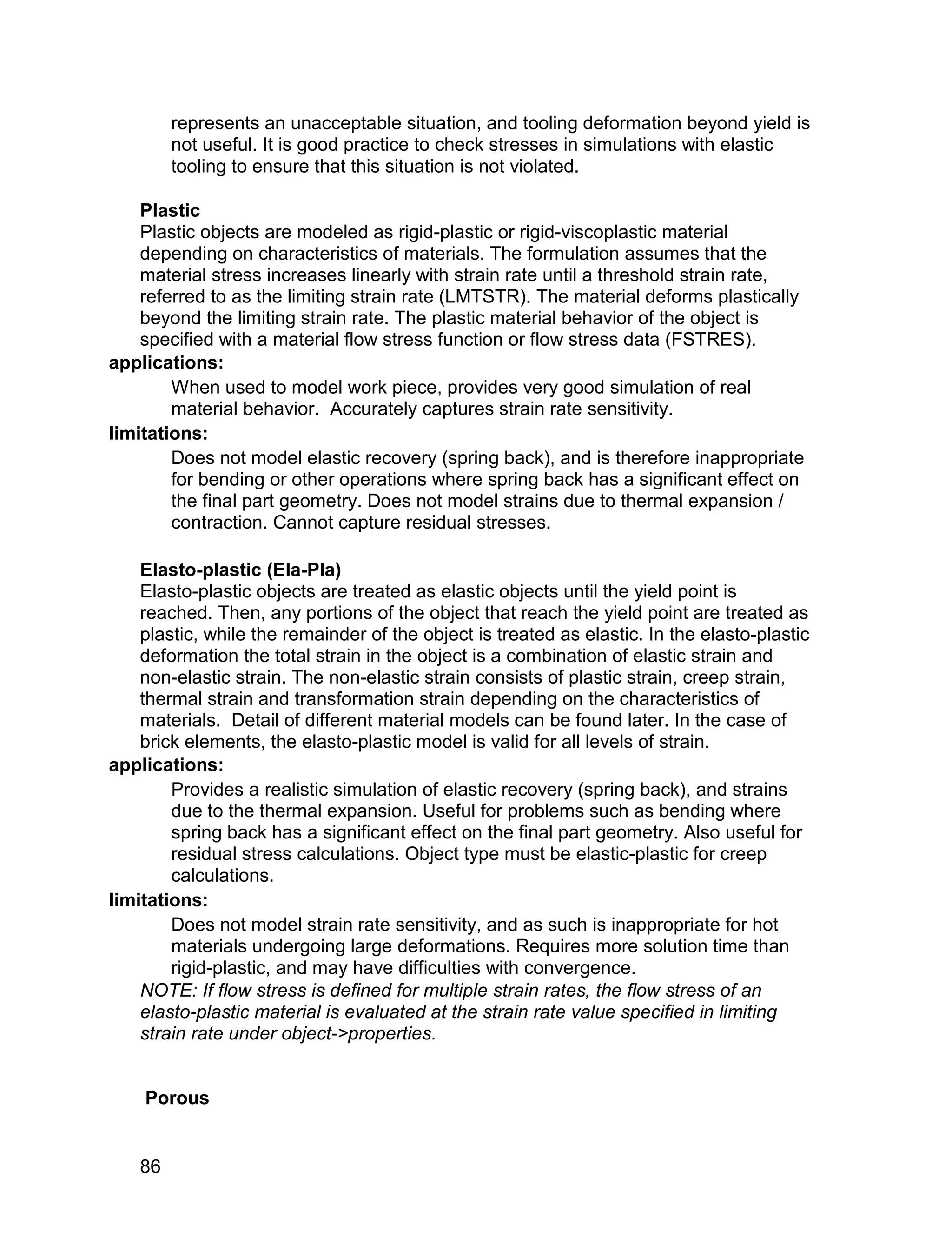 represents an unacceptable situation, and tooling deformation beyond yield is
         not useful. It is good practice to check stresses in simulations with elastic
         tooling to ensure that this situation is not violated.

    Plastic
    Plastic objects are modeled as rigid-plastic or rigid-viscoplastic material
    depending on characteristics of materials. The formulation assumes that the
    material stress increases linearly with strain rate until a threshold strain rate,
    referred to as the limiting strain rate (LMTSTR). The material deforms plastically
    beyond the limiting strain rate. The plastic material behavior of the object is
    specified with a material flow stress function or flow stress data (FSTRES).
applications:
        When used to model work piece, provides very good simulation of real
        material behavior. Accurately captures strain rate sensitivity.
limitations:
        Does not model elastic recovery (spring back), and is therefore inappropriate
        for bending or other operations where spring back has a significant effect on
        the final part geometry. Does not model strains due to thermal expansion /
        contraction. Cannot capture residual stresses.

    Elasto-plastic (Ela-Pla)
    Elasto-plastic objects are treated as elastic objects until the yield point is
    reached. Then, any portions of the object that reach the yield point are treated as
    plastic, while the remainder of the object is treated as elastic. In the elasto-plastic
    deformation the total strain in the object is a combination of elastic strain and
    non-elastic strain. The non-elastic strain consists of plastic strain, creep strain,
    thermal strain and transformation strain depending on the characteristics of
    materials. Detail of different material models can be found later. In the case of
    brick elements, the elasto-plastic model is valid for all levels of strain.
applications:
        Provides a realistic simulation of elastic recovery (spring back), and strains
        due to the thermal expansion. Useful for problems such as bending where
        spring back has a significant effect on the final part geometry. Also useful for
        residual stress calculations. Object type must be elastic-plastic for creep
        calculations.
limitations:
        Does not model strain rate sensitivity, and as such is inappropriate for hot
        materials undergoing large deformations. Requires more solution time than
        rigid-plastic, and may have difficulties with convergence.
    NOTE: If flow stress is defined for multiple strain rates, the flow stress of an
    elasto-plastic material is evaluated at the strain rate value specified in limiting
    strain rate under object->properties.


    Porous


    86
 