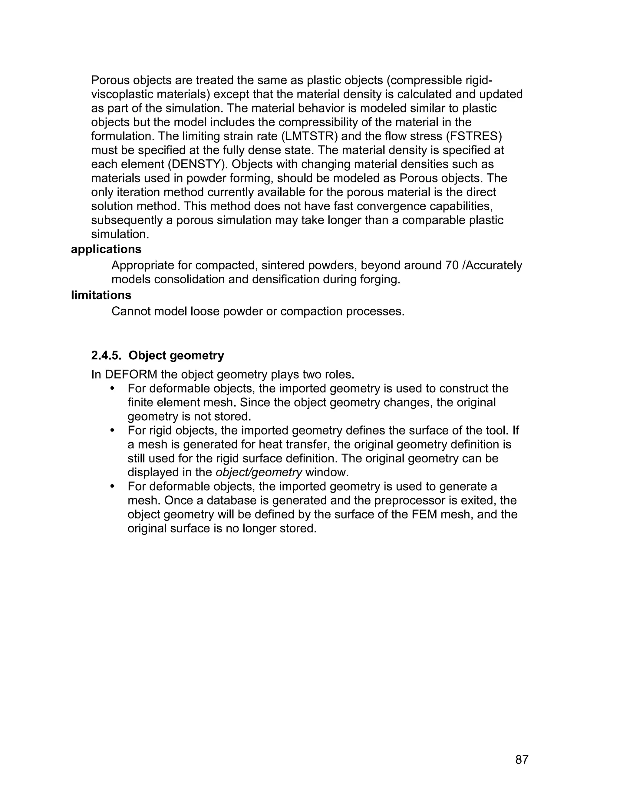 Porous objects are treated the same as plastic objects (compressible rigid-
    viscoplastic materials) except that the material density is calculated and updated
    as part of the simulation. The material behavior is modeled similar to plastic
    objects but the model includes the compressibility of the material in the
    formulation. The limiting strain rate (LMTSTR) and the flow stress (FSTRES)
    must be specified at the fully dense state. The material density is specified at
    each element (DENSTY). Objects with changing material densities such as
    materials used in powder forming, should be modeled as Porous objects. The
    only iteration method currently available for the porous material is the direct
    solution method. This method does not have fast convergence capabilities,
    subsequently a porous simulation may take longer than a comparable plastic
    simulation.
applications
        Appropriate for compacted, sintered powders, beyond around 70 /Accurately
        models consolidation and densification during forging.
limitations
        Cannot model loose powder or compaction processes.


   2.4.5. Object geometry
   In DEFORM the object geometry plays two roles.
        For deformable objects, the imported geometry is used to construct the
         finite element mesh. Since the object geometry changes, the original
         geometry is not stored.
        For rigid objects, the imported geometry defines the surface of the tool. If
         a mesh is generated for heat transfer, the original geometry definition is
         still used for the rigid surface definition. The original geometry can be
         displayed in the object/geometry window.
        For deformable objects, the imported geometry is used to generate a
         mesh. Once a database is generated and the preprocessor is exited, the
         object geometry will be defined by the surface of the FEM mesh, and the
         original surface is no longer stored.




                                                                                    87
 