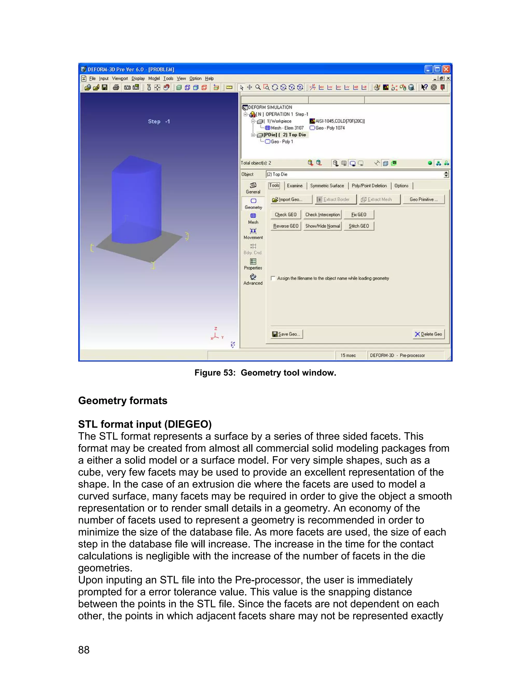 Figure 53: Geometry tool window.


Geometry formats

STL format input (DIEGEO)
The STL format represents a surface by a series of three sided facets. This
format may be created from almost all commercial solid modeling packages from
a either a solid model or a surface model. For very simple shapes, such as a
cube, very few facets may be used to provide an excellent representation of the
shape. In the case of an extrusion die where the facets are used to model a
curved surface, many facets may be required in order to give the object a smooth
representation or to render small details in a geometry. An economy of the
number of facets used to represent a geometry is recommended in order to
minimize the size of the database file. As more facets are used, the size of each
step in the database file will increase. The increase in the time for the contact
calculations is negligible with the increase of the number of facets in the die
geometries.
Upon inputing an STL file into the Pre-processor, the user is immediately
prompted for a error tolerance value. This value is the snapping distance
between the points in the STL file. Since the facets are not dependent on each
other, the points in which adjacent facets share may not be represented exactly


88
 