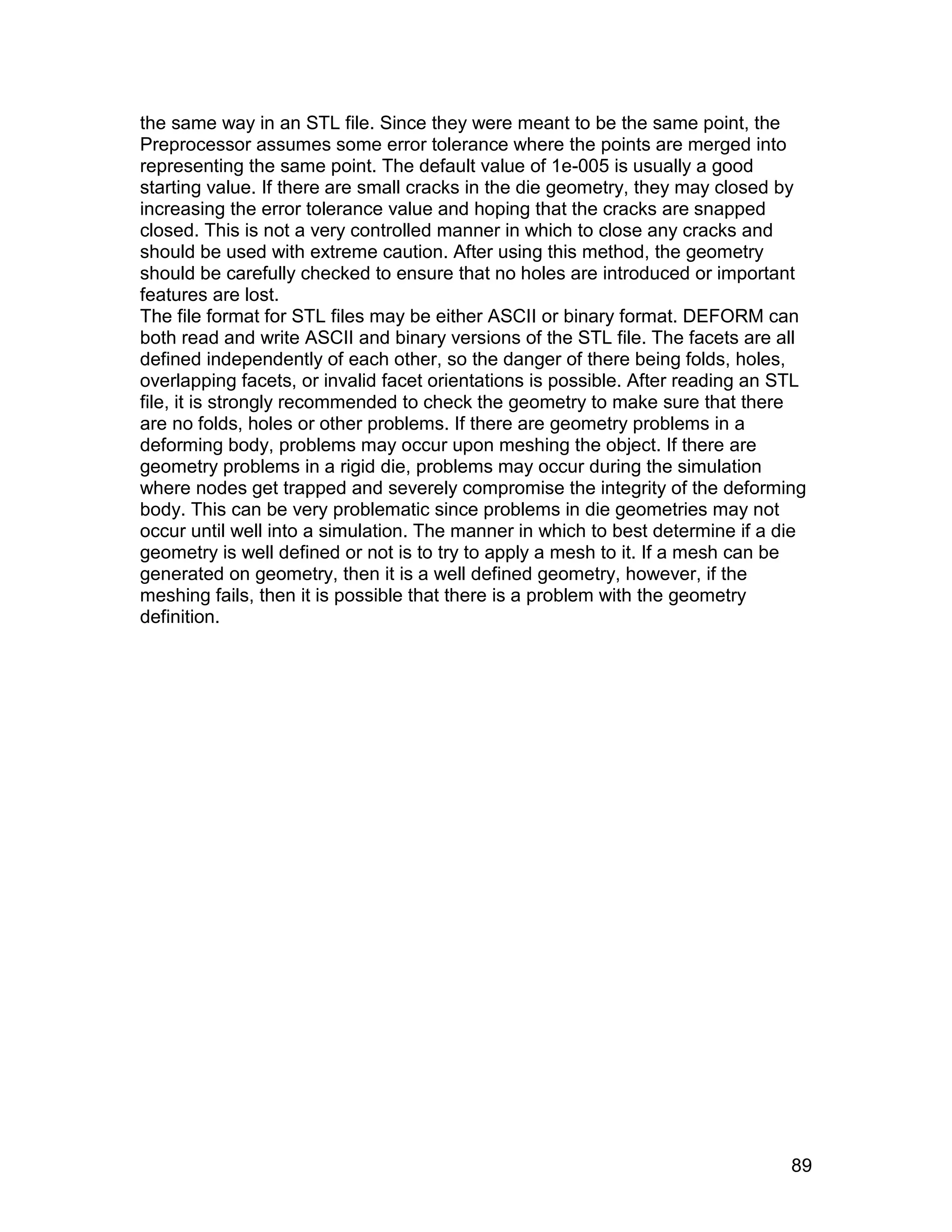 the same way in an STL file. Since they were meant to be the same point, the
Preprocessor assumes some error tolerance where the points are merged into
representing the same point. The default value of 1e-005 is usually a good
starting value. If there are small cracks in the die geometry, they may closed by
increasing the error tolerance value and hoping that the cracks are snapped
closed. This is not a very controlled manner in which to close any cracks and
should be used with extreme caution. After using this method, the geometry
should be carefully checked to ensure that no holes are introduced or important
features are lost.
The file format for STL files may be either ASCII or binary format. DEFORM can
both read and write ASCII and binary versions of the STL file. The facets are all
defined independently of each other, so the danger of there being folds, holes,
overlapping facets, or invalid facet orientations is possible. After reading an STL
file, it is strongly recommended to check the geometry to make sure that there
are no folds, holes or other problems. If there are geometry problems in a
deforming body, problems may occur upon meshing the object. If there are
geometry problems in a rigid die, problems may occur during the simulation
where nodes get trapped and severely compromise the integrity of the deforming
body. This can be very problematic since problems in die geometries may not
occur until well into a simulation. The manner in which to best determine if a die
geometry is well defined or not is to try to apply a mesh to it. If a mesh can be
generated on geometry, then it is a well defined geometry, however, if the
meshing fails, then it is possible that there is a problem with the geometry
definition.




                                                                                 89
 